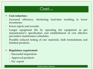  Cost reduction :
- Increased efficiency, shortening lead-time resulting in lower
  inventories.
- Fewer rejects and reworks
- Longer equipment life by operating the equipment as per
  manufacturer’s specification and establishment of cost effective
  preventive maintenance schedules.
- Possible reduced testing of raw materials, bulk formulations and
  finished products.

 Regulatory requirement
  o Successful inspections

  o Approved products

  o For export

                             Quality Square Industry             9
 