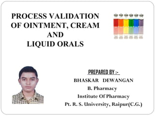 1
PROCESS VALIDATION
OF OINTMENT, CREAM
AND
LIQUID ORALS
PREPARED BY :-
BHASKAR DEWANGAN
B. Pharmacy
Institute Of Pharmacy
Pt. R. S. University, Raipur(C.G.)
 