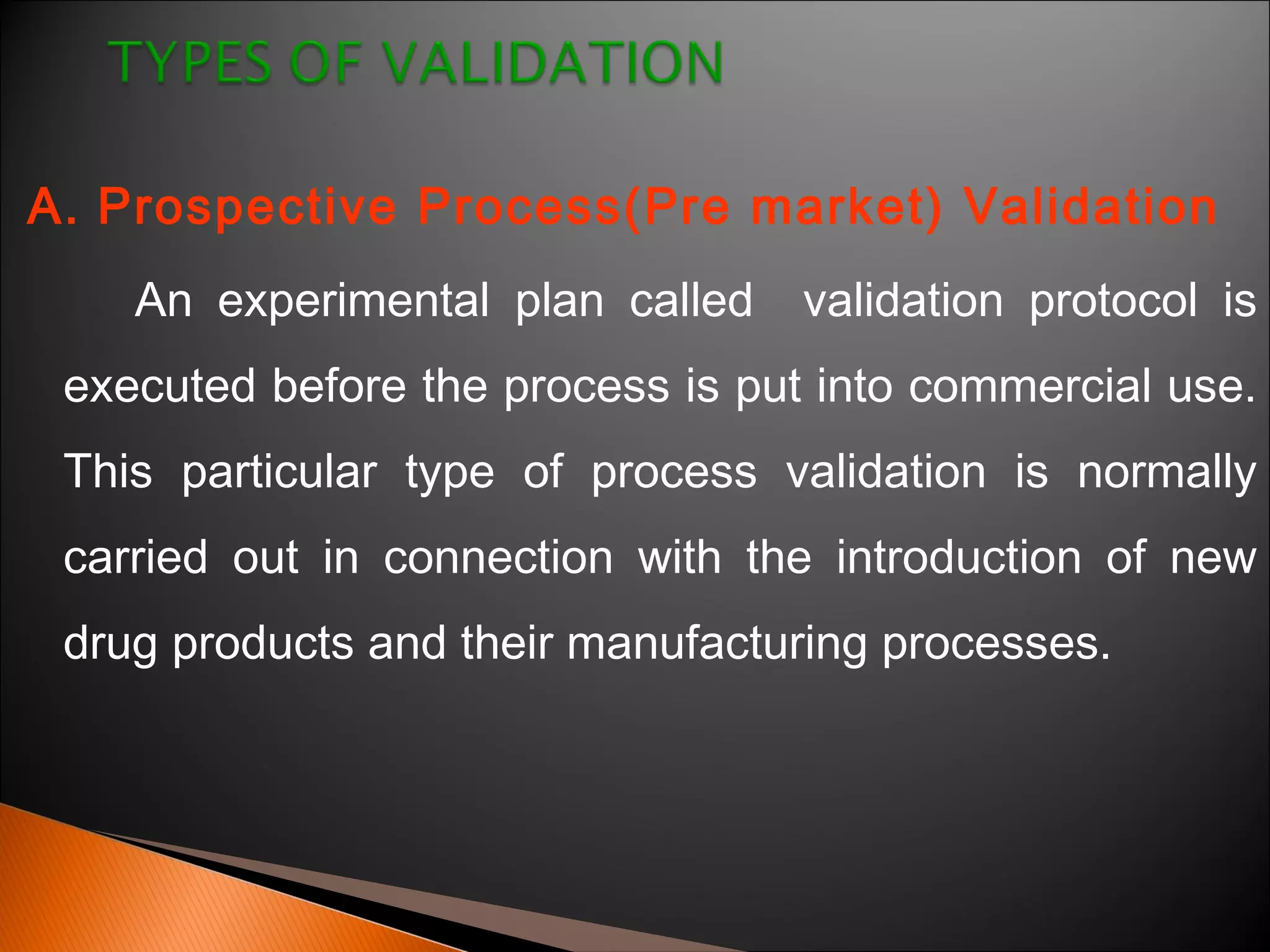 A. Prospective Process(Pre market) Validation
An experimental plan called validation protocol is
executed before the process is put into commercial use.
This particular type of process validation is normally
carried out in connection with the introduction of new
drug products and their manufacturing processes.
 