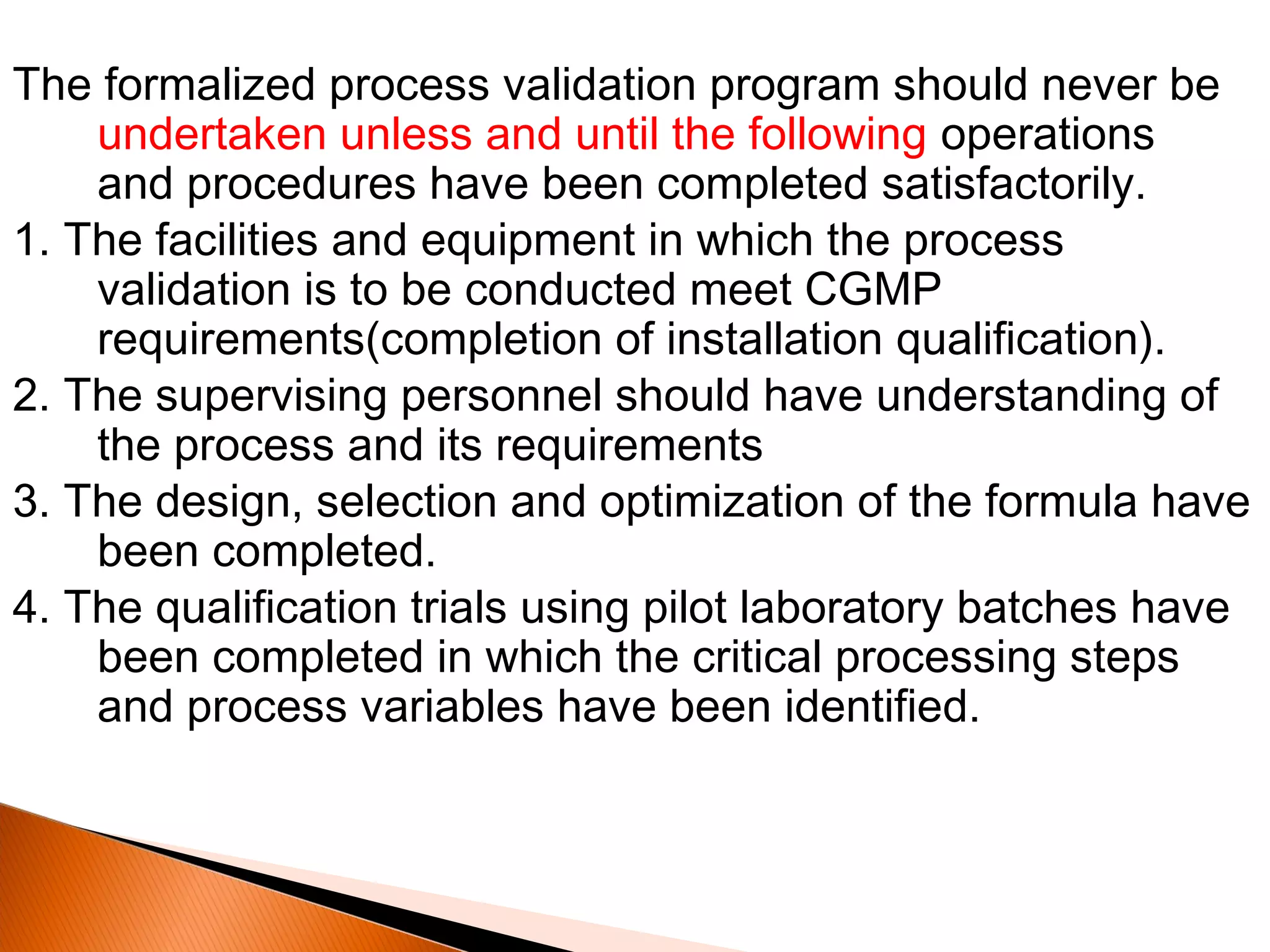 The formalized process validation program should never be
undertaken unless and until the following operations
and procedures have been completed satisfactorily.
1. The facilities and equipment in which the process
validation is to be conducted meet CGMP
requirements(completion of installation qualification).
2. The supervising personnel should have understanding of
the process and its requirements
3. The design, selection and optimization of the formula have
been completed.
4. The qualification trials using pilot laboratory batches have
been completed in which the critical processing steps
and process variables have been identified.
 