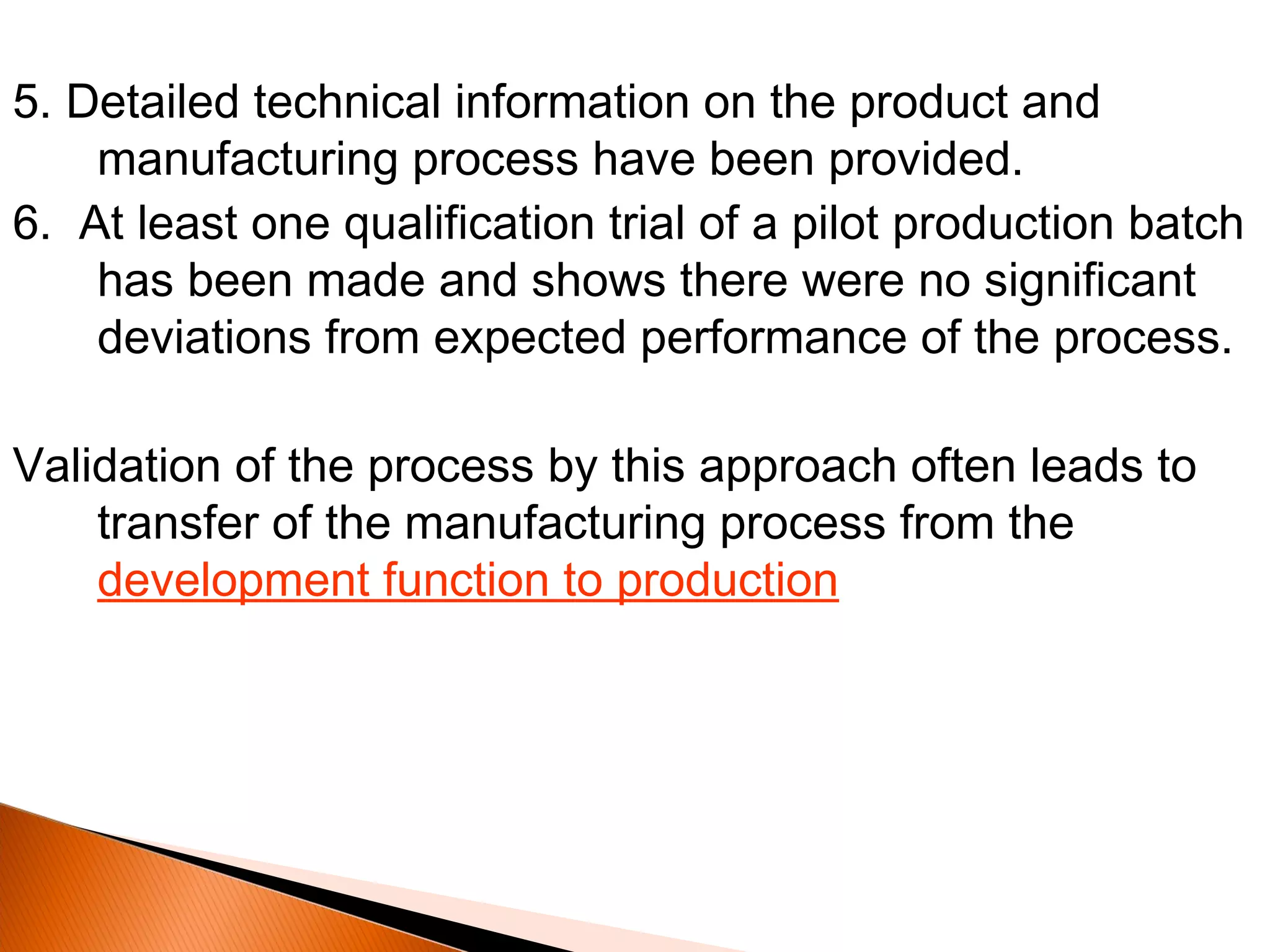5. Detailed technical information on the product and
manufacturing process have been provided.
6. At least one qualification trial of a pilot production batch
has been made and shows there were no significant
deviations from expected performance of the process.
Validation of the process by this approach often leads to
transfer of the manufacturing process from the
development function to production
 