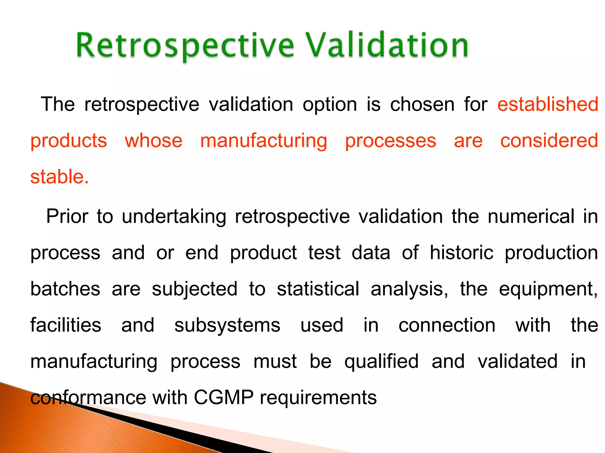 The retrospective validation option is chosen for established
products whose manufacturing processes are considered
stable.
Prior to undertaking retrospective validation the numerical in
process and or end product test data of historic production
batches are subjected to statistical analysis, the equipment,
facilities and subsystems used in connection with the
manufacturing process must be qualified and validated in
conformance with CGMP requirements
 
