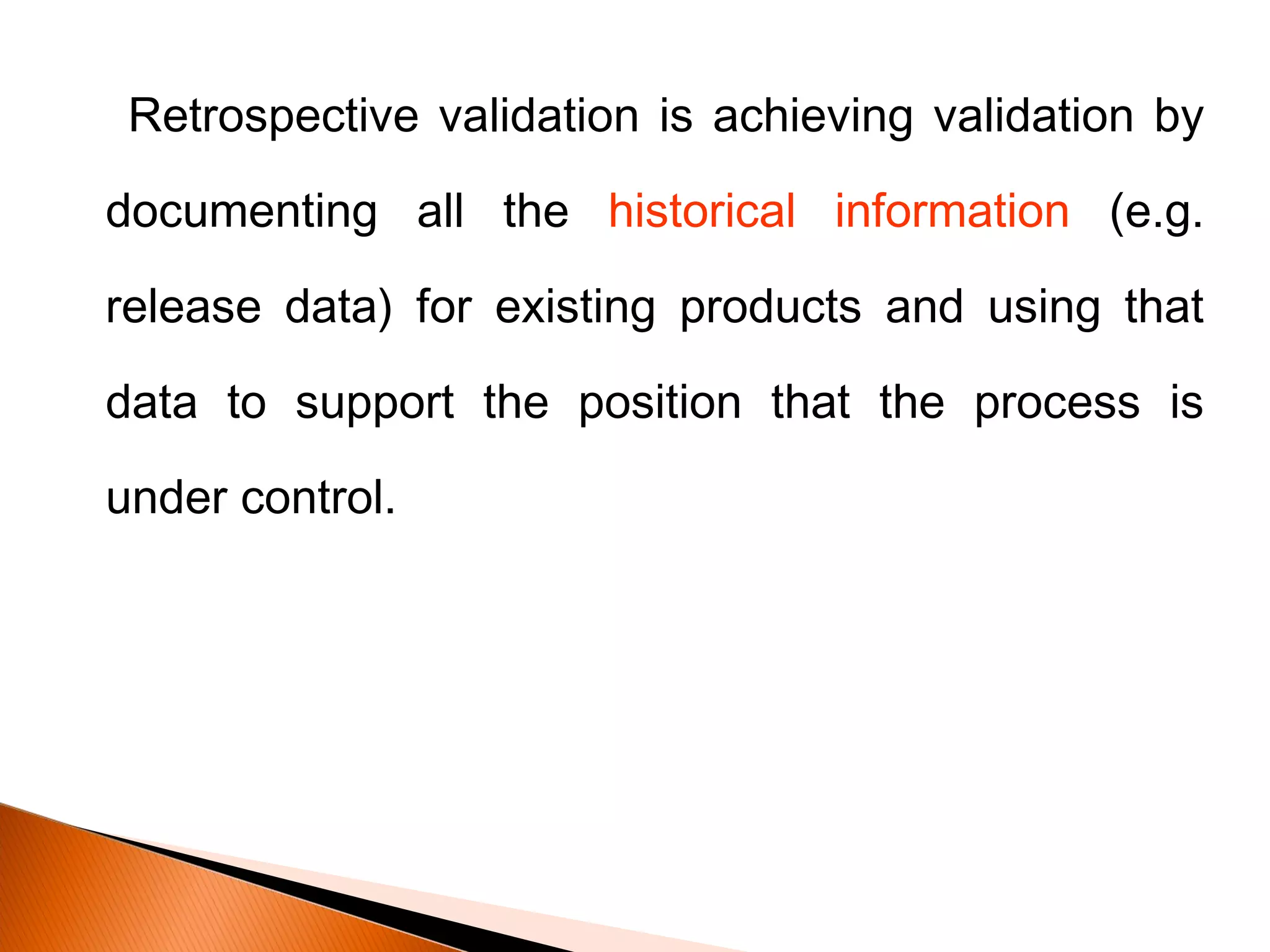 Retrospective validation is achieving validation by
documenting all the historical information (e.g.
release data) for existing products and using that
data to support the position that the process is
under control.
 