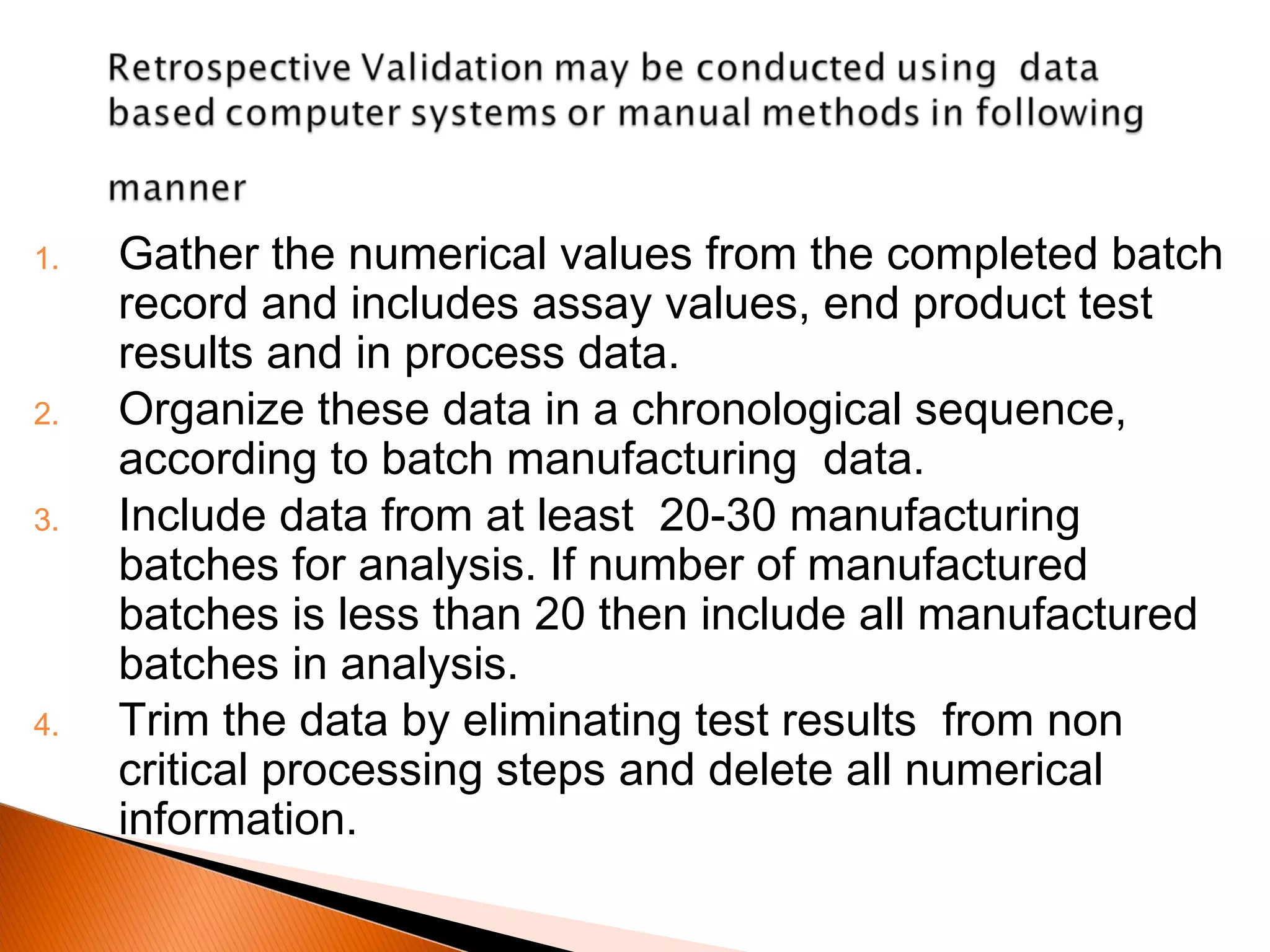 1. Gather the numerical values from the completed batch
record and includes assay values, end product test
results and in process data.
2. Organize these data in a chronological sequence,
according to batch manufacturing data.
3. Include data from at least 20-30 manufacturing
batches for analysis. If number of manufactured
batches is less than 20 then include all manufactured
batches in analysis.
4. Trim the data by eliminating test results from non
critical processing steps and delete all numerical
information.
 