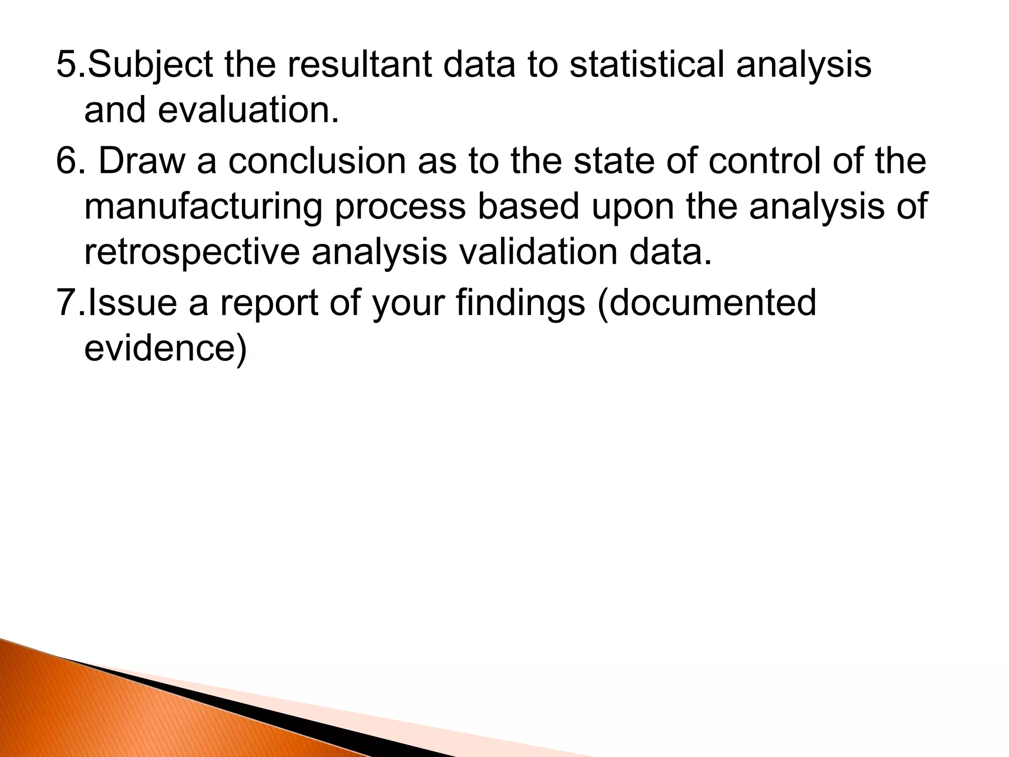 5.Subject the resultant data to statistical analysis
and evaluation.
6. Draw a conclusion as to the state of control of the
manufacturing process based upon the analysis of
retrospective analysis validation data.
7.Issue a report of your findings (documented
evidence)
 