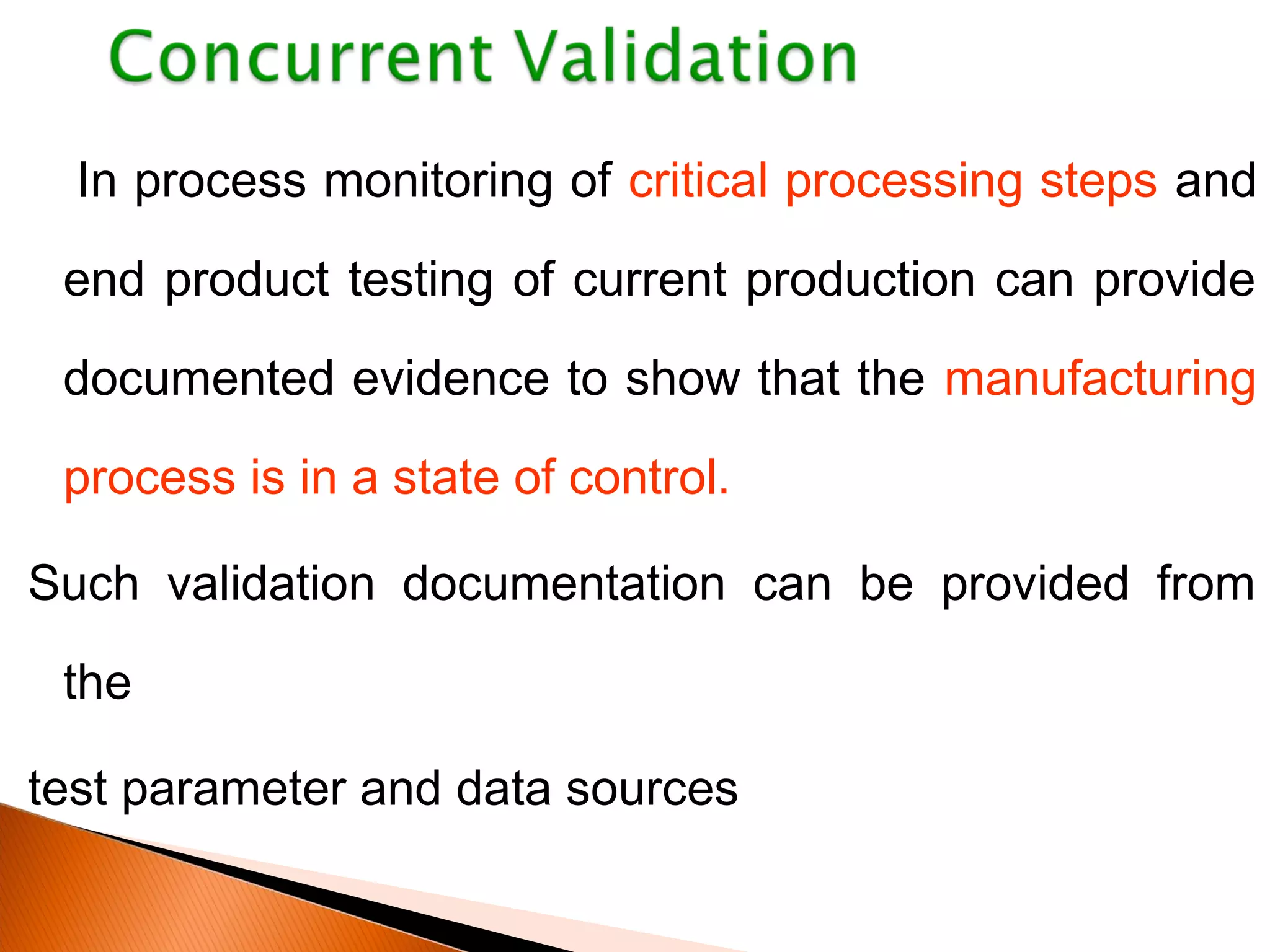 In process monitoring of critical processing steps and
end product testing of current production can provide
documented evidence to show that the manufacturing
process is in a state of control.
Such validation documentation can be provided from
the
test parameter and data sources
 