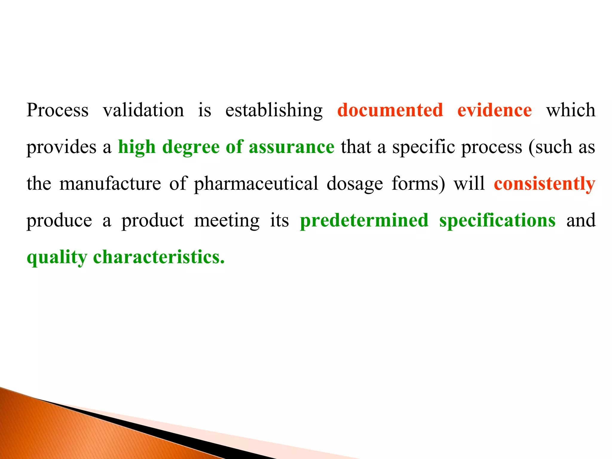 Process validation is establishing documented evidence which
provides a high degree of assurance that a specific process (such as
the manufacture of pharmaceutical dosage forms) will consistently
produce a product meeting its predetermined specifications and
quality characteristics.
 