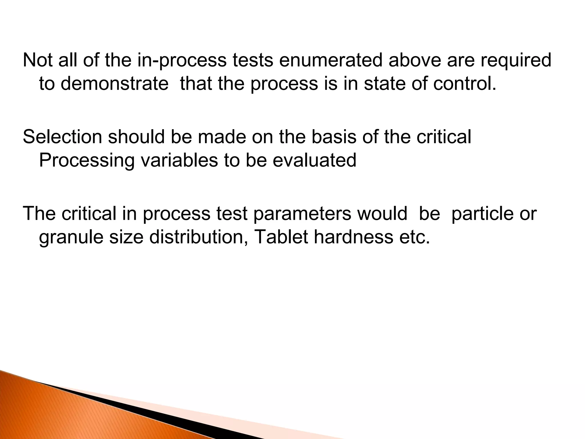 Not all of the in-process tests enumerated above are required
to demonstrate that the process is in state of control.
Selection should be made on the basis of the critical
Processing variables to be evaluated
The critical in process test parameters would be particle or
granule size distribution, Tablet hardness etc.
 