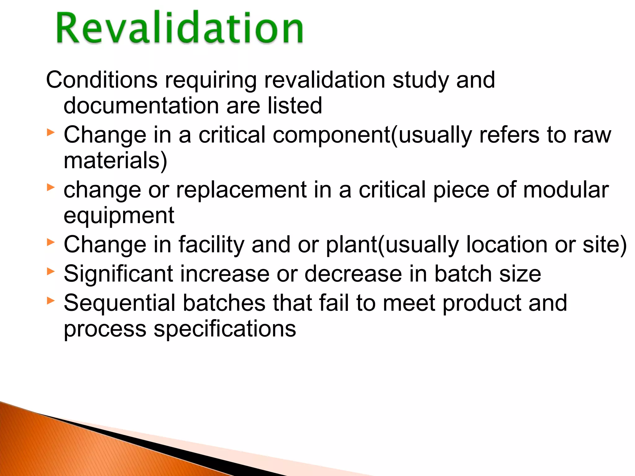 Conditions requiring revalidation study and
documentation are listed
 Change in a critical component(usually refers to raw
materials)
 change or replacement in a critical piece of modular
equipment
 Change in facility and or plant(usually location or site)
 Significant increase or decrease in batch size
 Sequential batches that fail to meet product and
process specifications
 