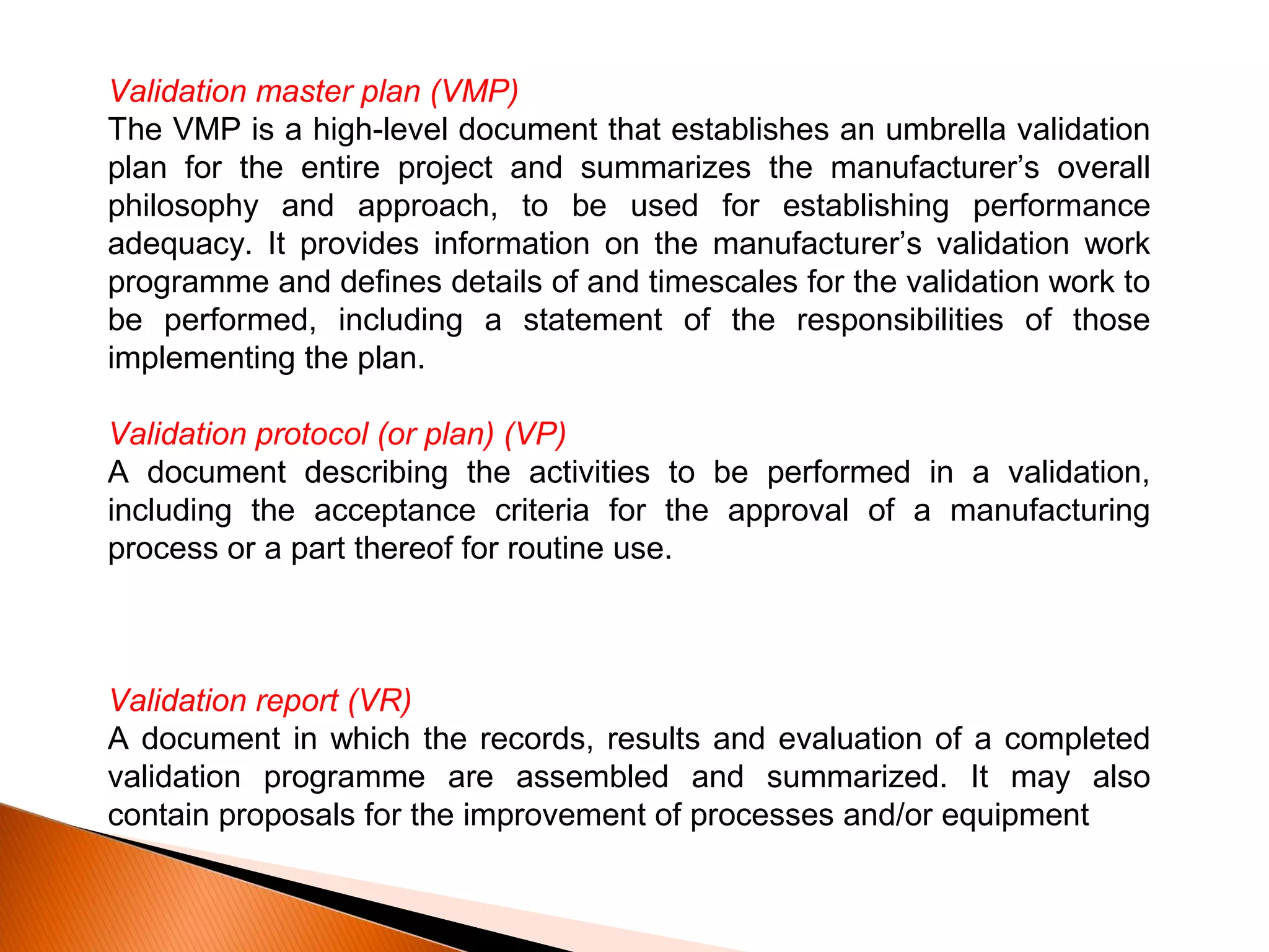 Validation master plan (VMP)
The VMP is a high-level document that establishes an umbrella validation
plan for the entire project and summarizes the manufacturer’s overall
philosophy and approach, to be used for establishing performance
adequacy. It provides information on the manufacturer’s validation work
programme and defines details of and timescales for the validation work to
be performed, including a statement of the responsibilities of those
implementing the plan.
Validation protocol (or plan) (VP)
A document describing the activities to be performed in a validation,
including the acceptance criteria for the approval of a manufacturing
process or a part thereof for routine use.
Validation report (VR)
A document in which the records, results and evaluation of a completed
validation programme are assembled and summarized. It may also
contain proposals for the improvement of processes and/or equipment
 