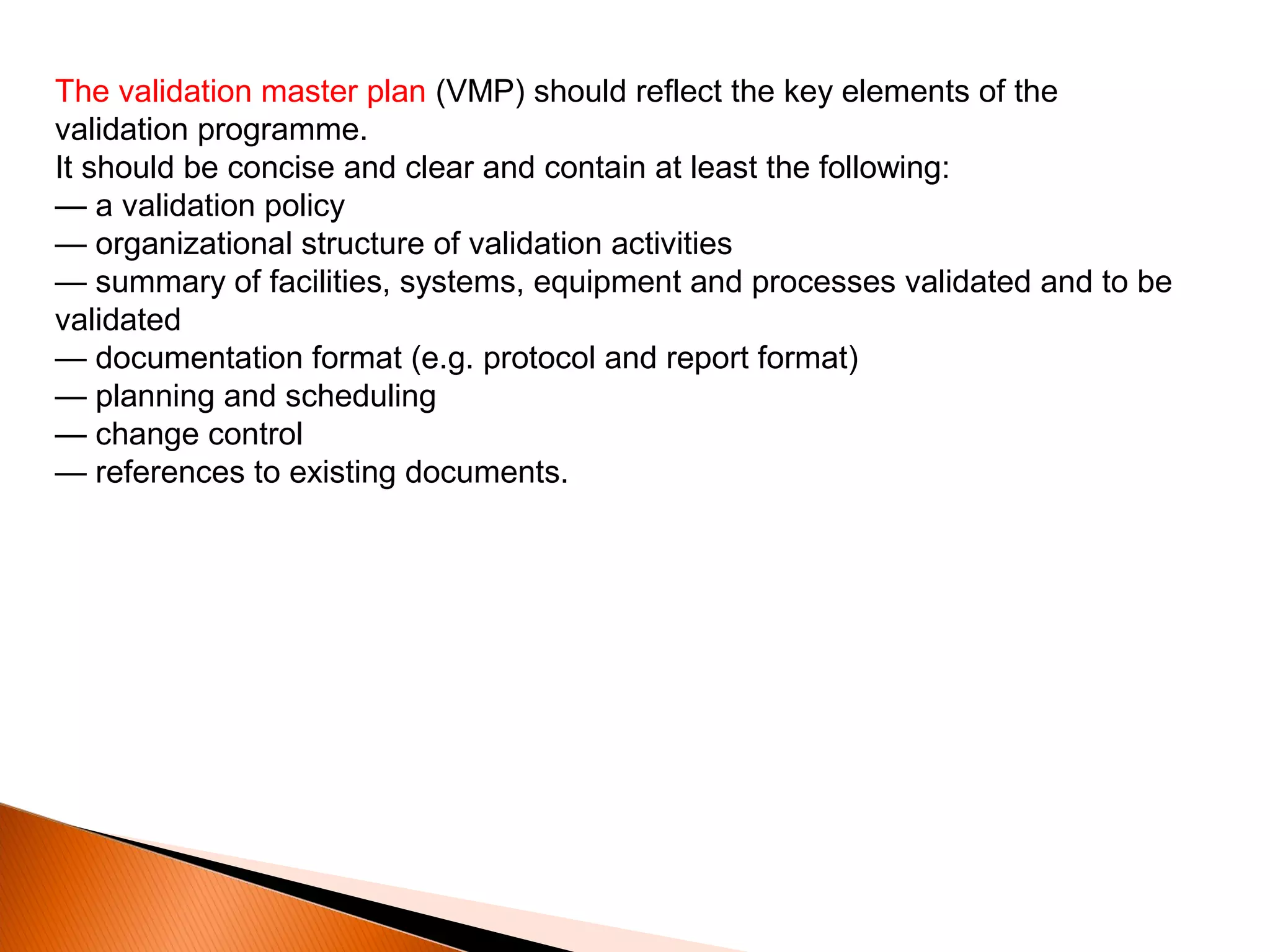 The validation master plan (VMP) should reflect the key elements of the
validation programme.
It should be concise and clear and contain at least the following:
— a validation policy
— organizational structure of validation activities
— summary of facilities, systems, equipment and processes validated and to be
validated
— documentation format (e.g. protocol and report format)
— planning and scheduling
— change control
— references to existing documents.
 