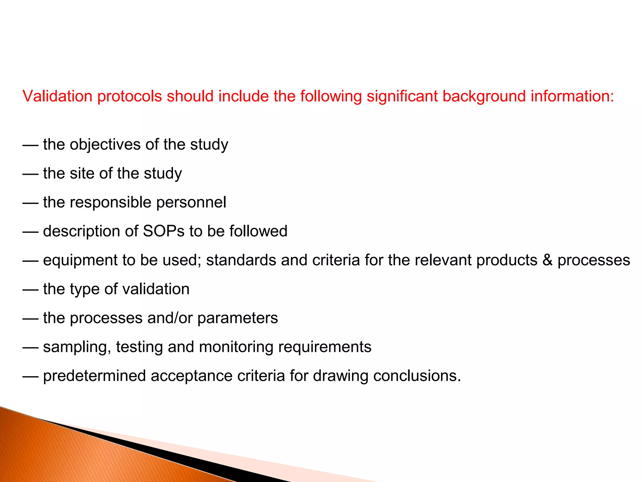 Validation protocols should include the following significant background information:
— the objectives of the study
— the site of the study
— the responsible personnel
— description of SOPs to be followed
— equipment to be used; standards and criteria for the relevant products & processes
— the type of validation
— the processes and/or parameters
— sampling, testing and monitoring requirements
— predetermined acceptance criteria for drawing conclusions.
 