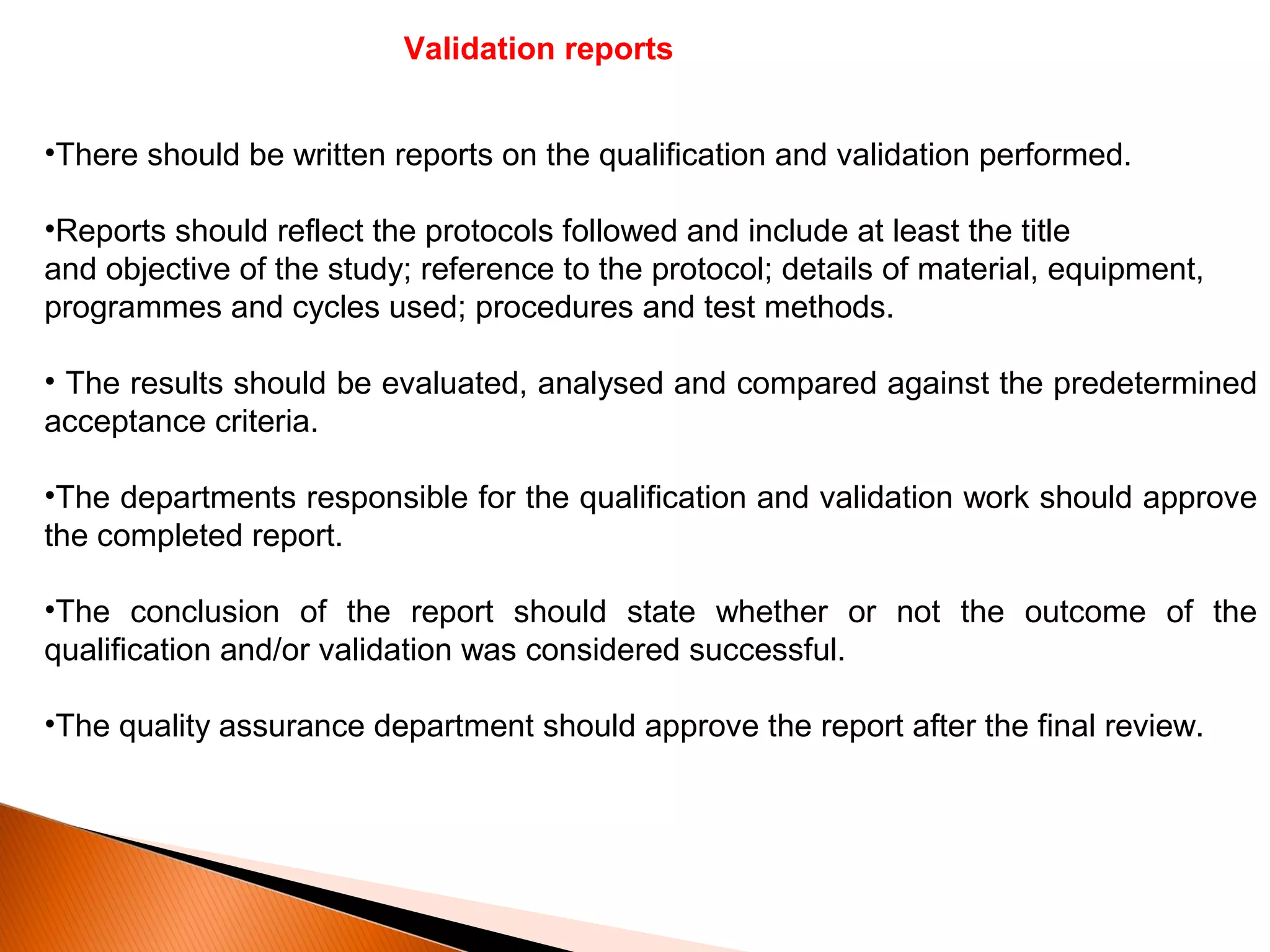 Validation reports
•There should be written reports on the qualification and validation performed.
•Reports should reflect the protocols followed and include at least the title
and objective of the study; reference to the protocol; details of material, equipment,
programmes and cycles used; procedures and test methods.
• The results should be evaluated, analysed and compared against the predetermined
acceptance criteria.
•The departments responsible for the qualification and validation work should approve
the completed report.
•The conclusion of the report should state whether or not the outcome of the
qualification and/or validation was considered successful.
•The quality assurance department should approve the report after the final review.
 