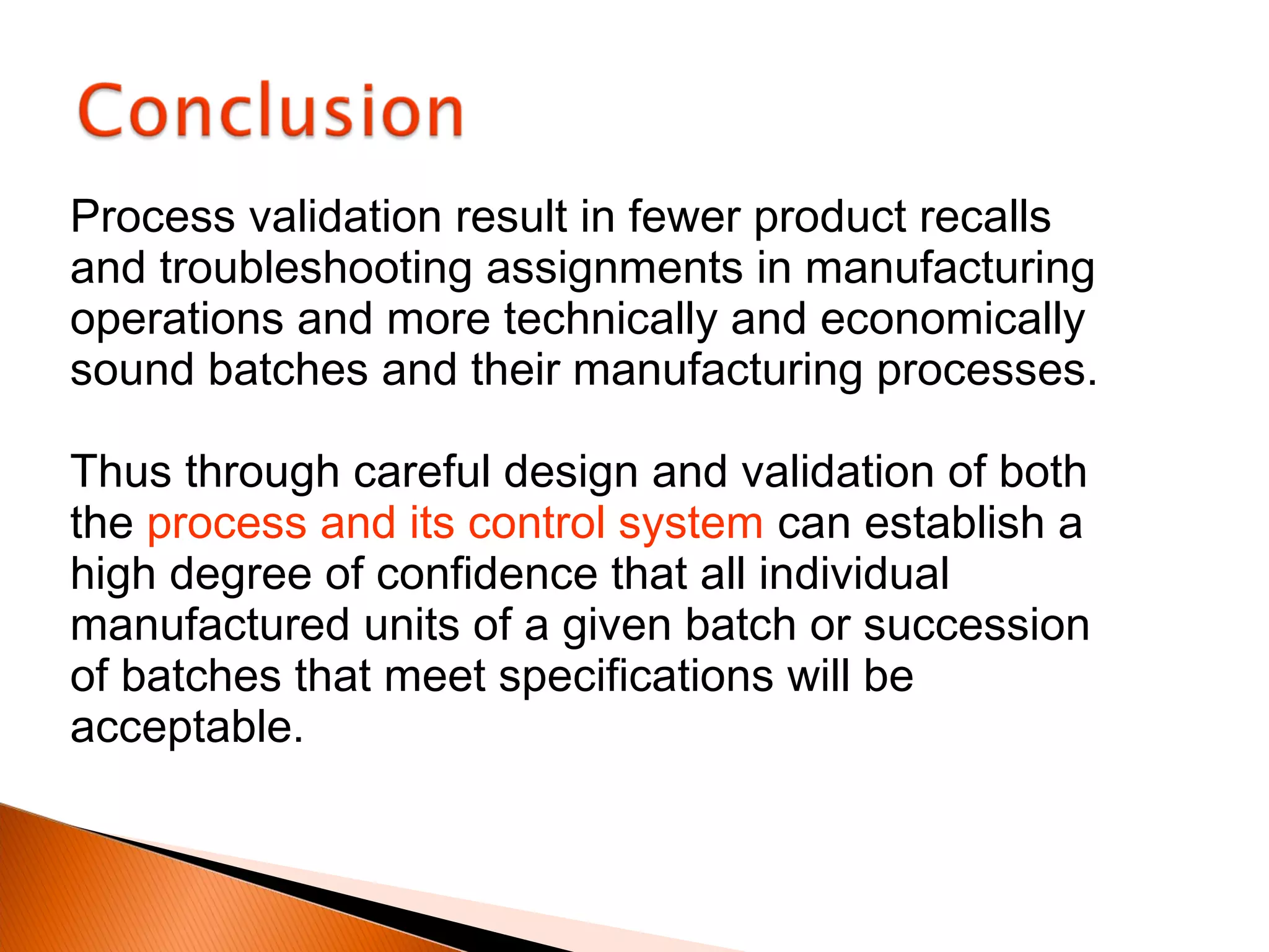 Process validation result in fewer product recalls
and troubleshooting assignments in manufacturing
operations and more technically and economically
sound batches and their manufacturing processes.
Thus through careful design and validation of both
the process and its control system can establish a
high degree of confidence that all individual
manufactured units of a given batch or succession
of batches that meet specifications will be
acceptable.
 