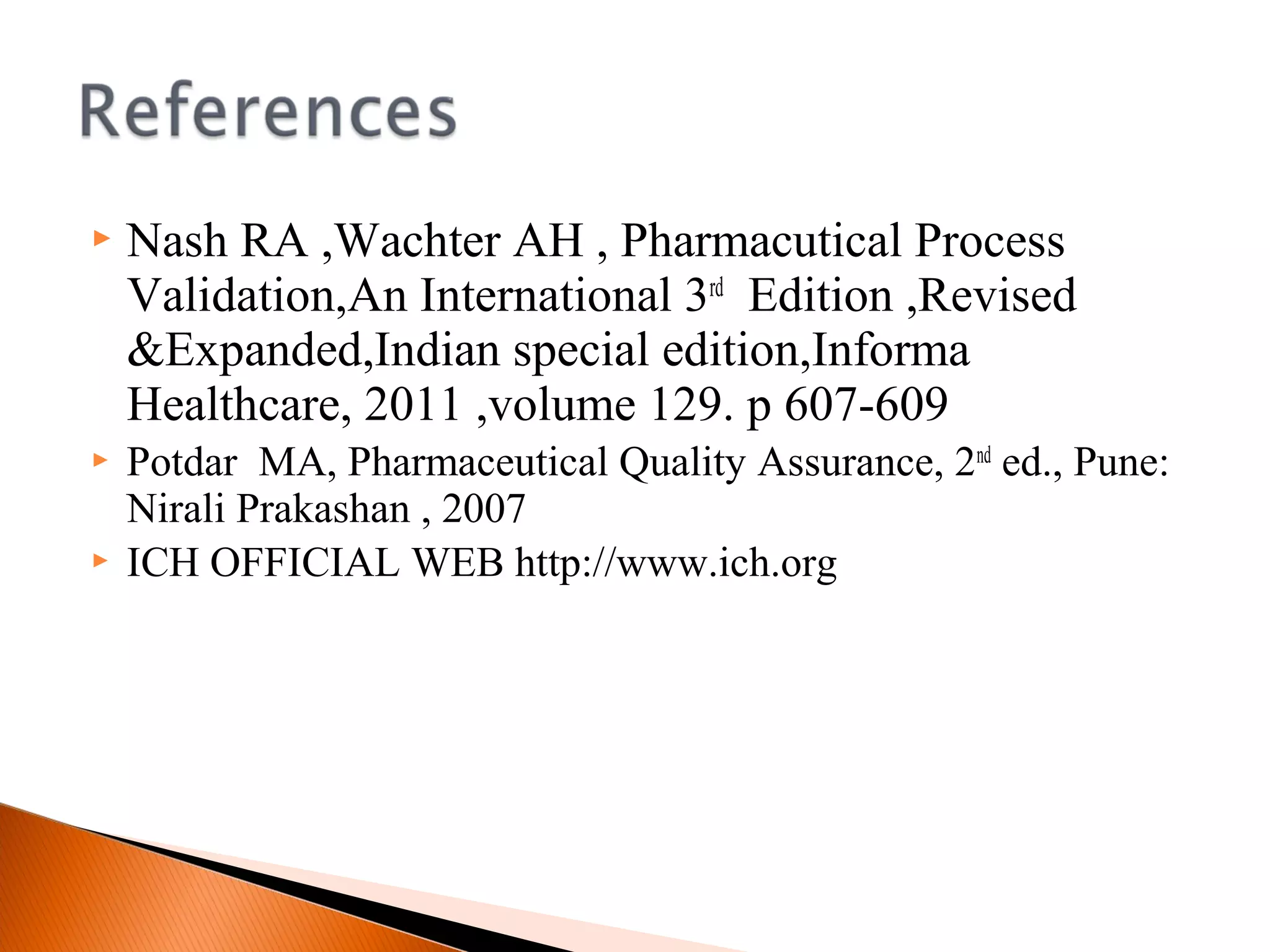  Nash RA ,Wachter AH , Pharmacutical Process
Validation,An International 3rd
Edition ,Revised
&Expanded,Indian special edition,Informa
Healthcare, 2011 ,volume 129. p 607-609
 Potdar MA, Pharmaceutical Quality Assurance, 2nd
ed., Pune:
Nirali Prakashan , 2007
 ICH OFFICIAL WEB http://www.ich.org
 
