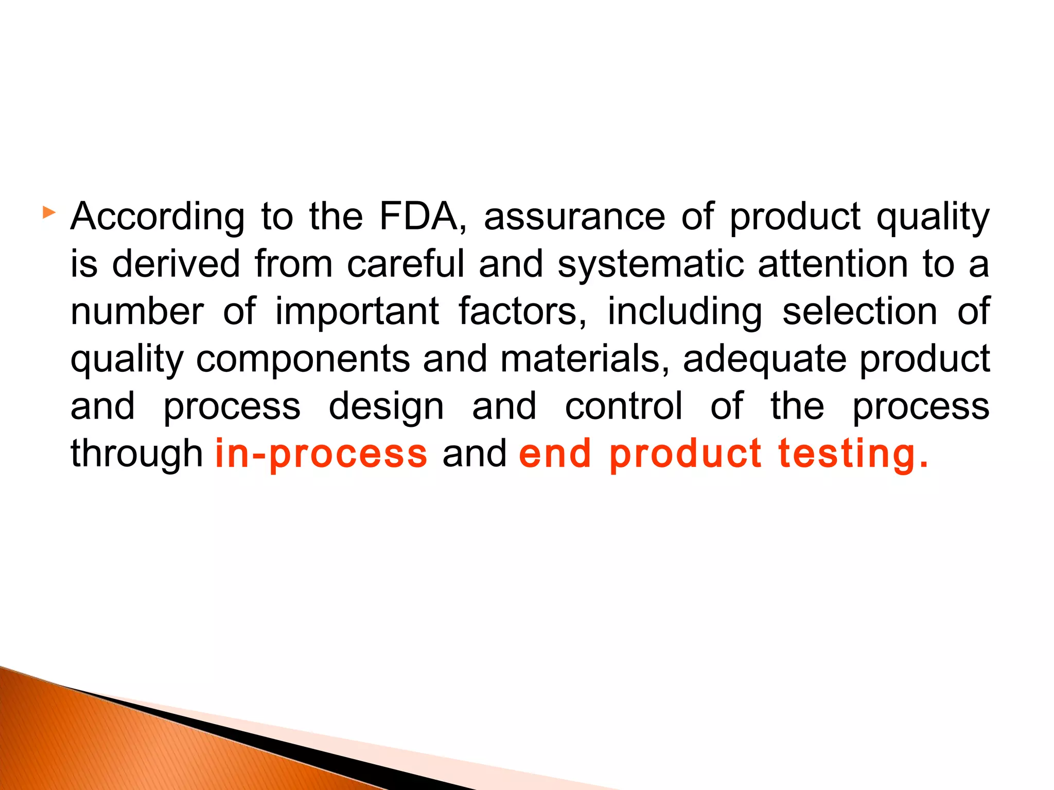  According to the FDA, assurance of product quality
is derived from careful and systematic attention to a
number of important factors, including selection of
quality components and materials, adequate product
and process design and control of the process
through in-process and end product testing.
 