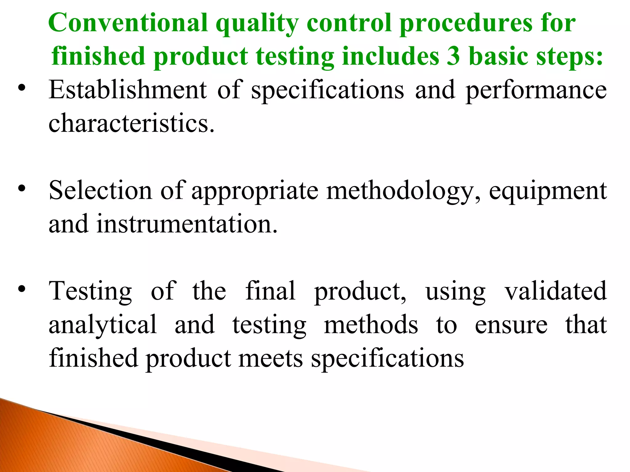 Conventional quality control procedures for
finished product testing includes 3 basic steps:
• Establishment of specifications and performance
characteristics.
• Selection of appropriate methodology, equipment
and instrumentation.
• Testing of the final product, using validated
analytical and testing methods to ensure that
finished product meets specifications
 