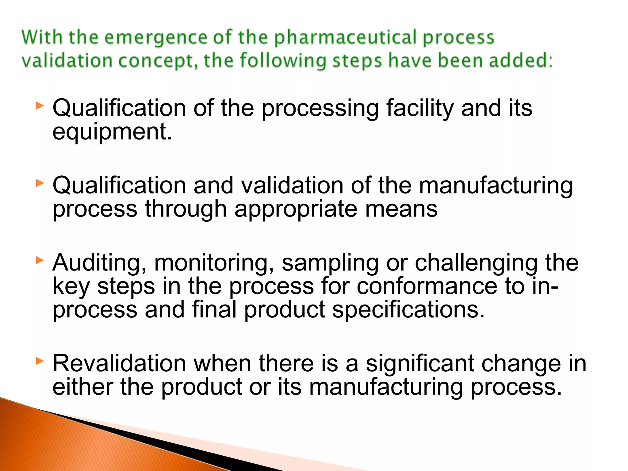  Qualification of the processing facility and its
equipment.
 Qualification and validation of the manufacturing
process through appropriate means
 Auditing, monitoring, sampling or challenging the
key steps in the process for conformance to in-
process and final product specifications.
 Revalidation when there is a significant change in
either the product or its manufacturing process.
 