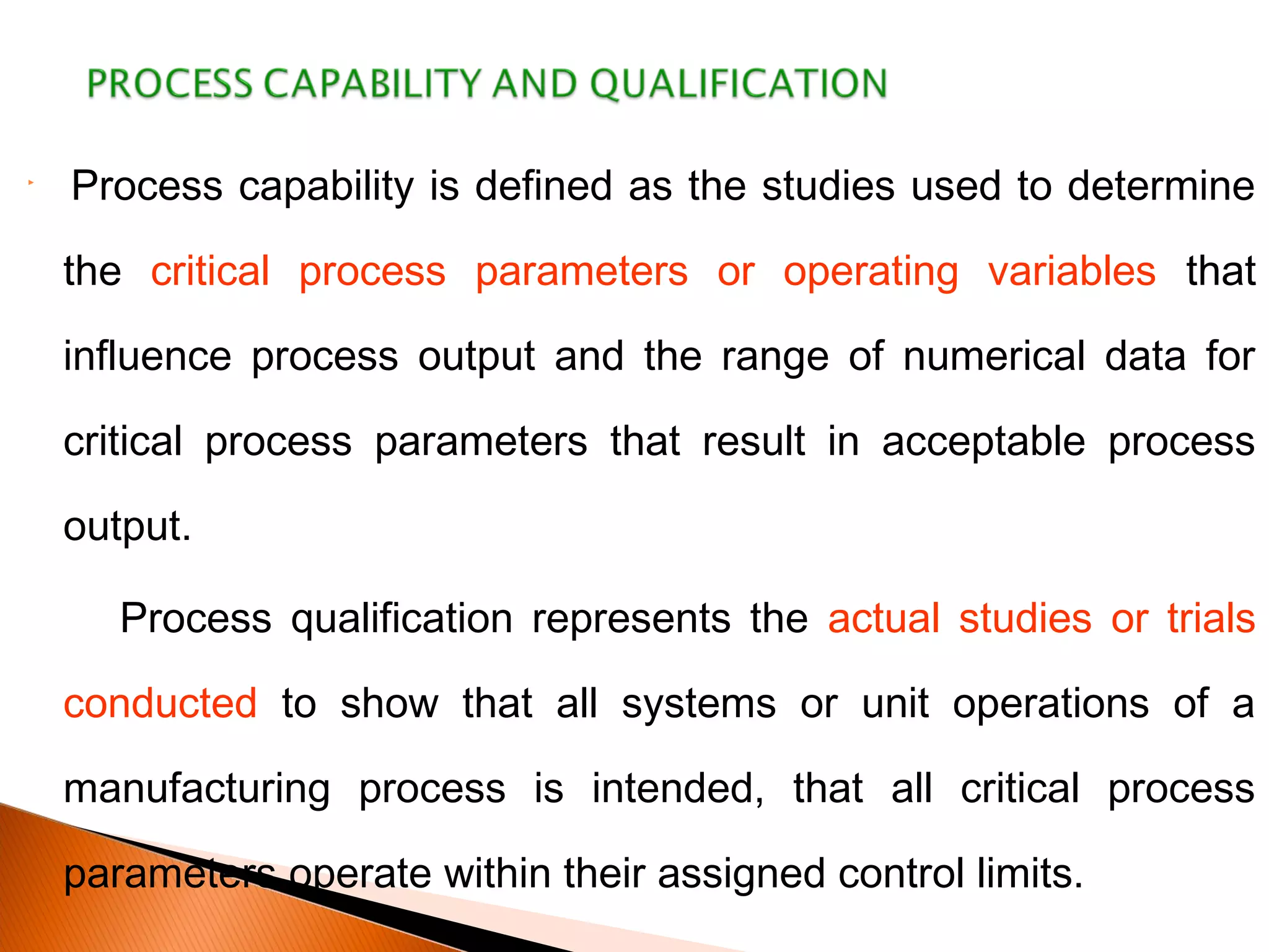 
Process capability is defined as the studies used to determine
the critical process parameters or operating variables that
influence process output and the range of numerical data for
critical process parameters that result in acceptable process
output.
Process qualification represents the actual studies or trials
conducted to show that all systems or unit operations of a
manufacturing process is intended, that all critical process
parameters operate within their assigned control limits.
 