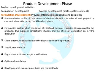 Product Development Phase
Product development activities
Formulation Development Process Development (Scale-up Development)
Formulation Development: Provides information about NCE and Excipients
 Pre-formulation profile of components of the formula, which includes all basic physical or
chemical information about the API and excipients
 Formulation profile, which consists of physical and chemical characteristics required for the
products, drug-excipient compatibility studies, and the effect of formulation on in vitro
dissolution
 Effect of formulation variables on the bioavailability of the product
 Specific test methods
 Key product attributes and/or specifications
 Optimum formulation
 Development of cleaning procedures and test methods
 
