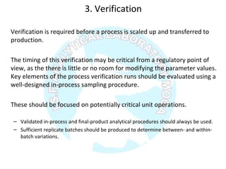 3. Verification
Verification is required before a process is scaled up and transferred to
production.
The timing of this verification may be critical from a regulatory point of
view, as the there is little or no room for modifying the parameter values.
Key elements of the process verification runs should be evaluated using a
well-designed in-process sampling procedure.
These should be focused on potentially critical unit operations.
– Validated in-process and final-product analytical procedures should always be used.
– Sufficient replicate batches should be produced to determine between- and within-
batch variations.
 