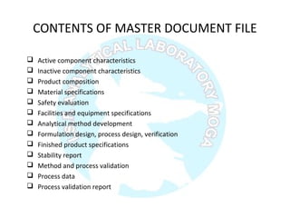 CONTENTS OF MASTER DOCUMENT FILE
 Active component characteristics
 Inactive component characteristics
 Product composition
 Material specifications
 Safety evaluation
 Facilities and equipment specifications
 Analytical method development
 Formulation design, process design, verification
 Finished product specifications
 Stability report
 Method and process validation
 Process data
 Process validation report
 