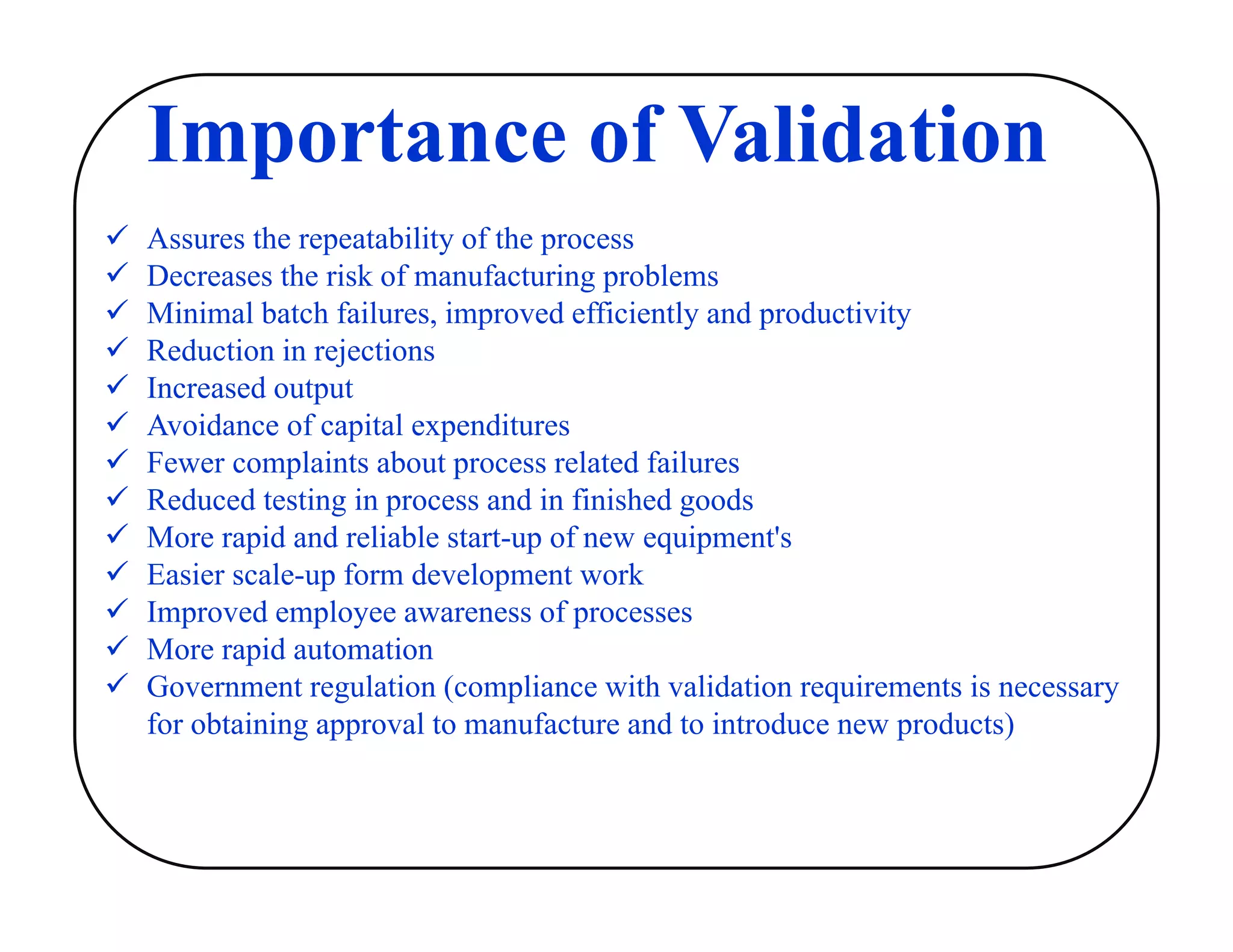 Importance of Validation
 Assures the repeatability of the process
 Decreases the risk of manufacturing problems
 Minimal batch failures, improved efficiently and productivity
 Reduction in rejections
 Increased output
 Avoidance of capital expenditures
 Fewer complaints about process related failures
 Reduced testing in process and in finished goods
 More rapid and reliable start-up of new equipment's
 Easier scale-up form development work
 Improved employee awareness of processes
 More rapid automation
 Government regulation (compliance with validation requirements is necessary
for obtaining approval to manufacture and to introduce new products)
 