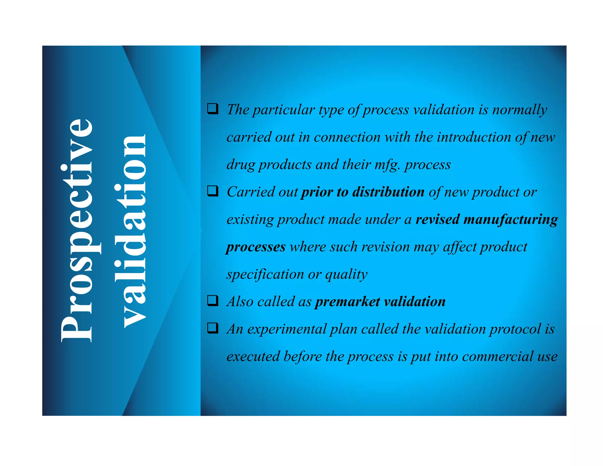  The particular type of process validation is normally
carried out in connection with the introduction of new
drug products and their mfg. process
 Carried out prior to distribution of new product or
existing product made under a revised manufacturing
processes where such revision may affect product
specification or quality
 Also called as premarket validation
 An experimental plan called the validation protocol is
executed before the process is put into commercial use
 
