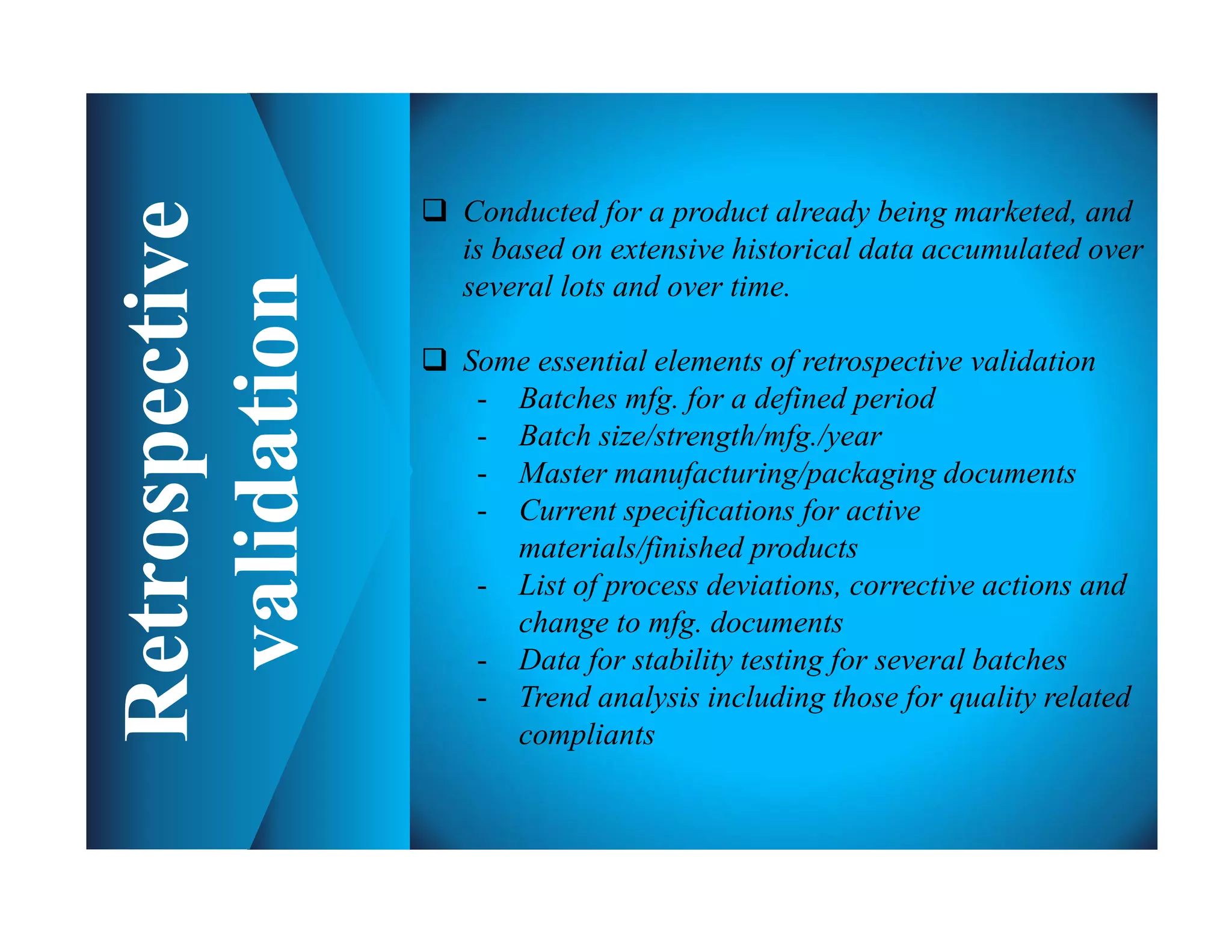  Conducted for a product already being marketed, and
is based on extensive historical data accumulated over
several lots and over time.
 Some essential elements of retrospective validation
- Batches mfg. for a defined period
- Batch size/strength/mfg./year
- Master manufacturing/packaging documents
- Current specifications for active
materials/finished products
- List of process deviations, corrective actions and
change to mfg. documents
- Data for stability testing for several batches
- Trend analysis including those for quality related
compliants
 