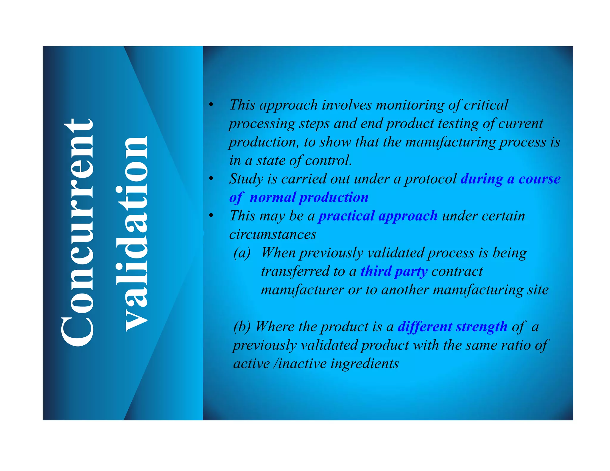 • This approach involves monitoring of critical
processing steps and end product testing of current
production, to show that the manufacturing process is
in a state of control.
• Study is carried out under a protocol during a course
of normal production
• This may be a practical approach under certain
circumstances
(a) When previously validated process is being
transferred to a third party contract
manufacturer or to another manufacturing site
(b) Where the product is a different strength of a
previously validated product with the same ratio of
active /inactive ingredients
 