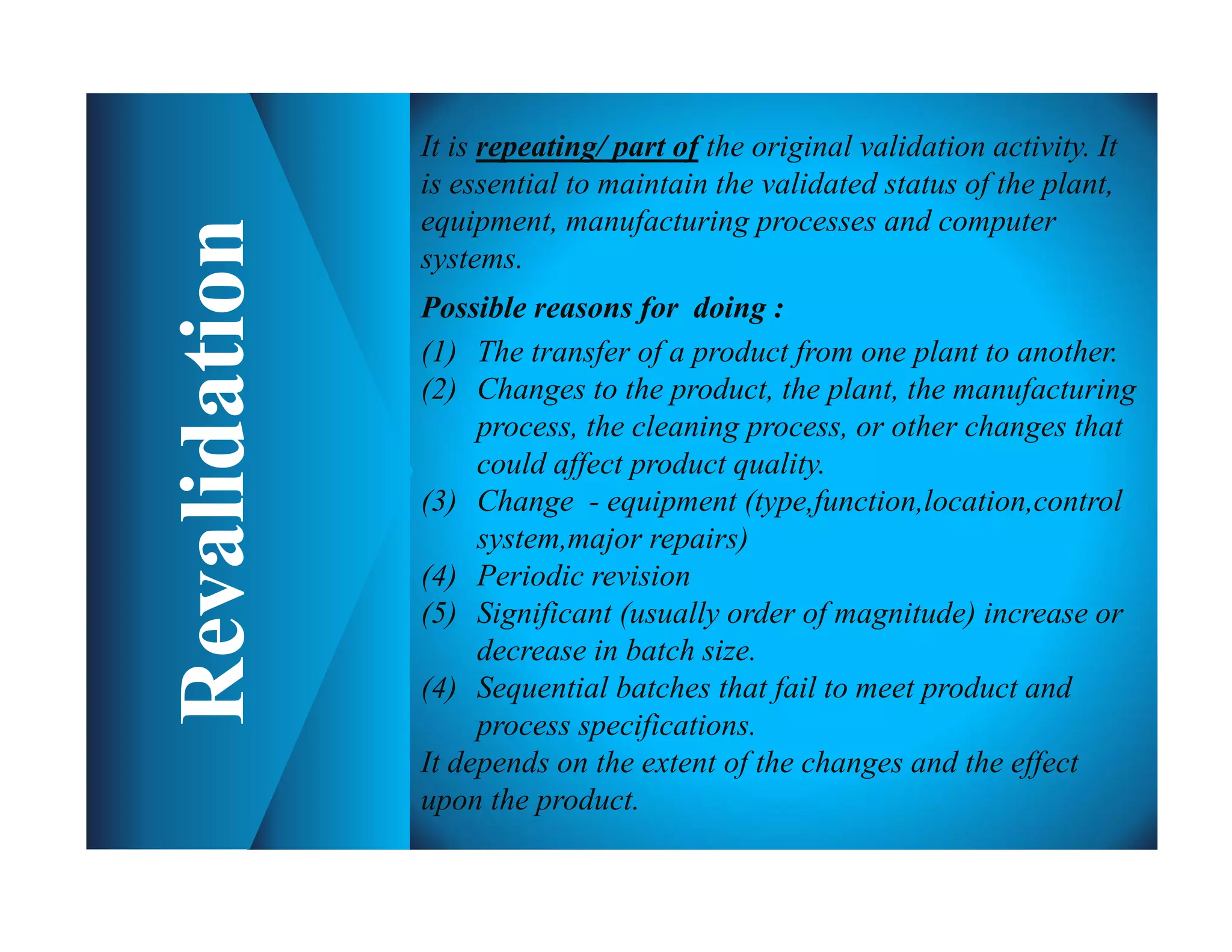 It is repeating/ part of the original validation activity. It
is essential to maintain the validated status of the plant,
equipment, manufacturing processes and computer
systems.
Possible reasons for doing :
(1) The transfer of a product from one plant to another.
(2) Changes to the product, the plant, the manufacturing
process, the cleaning process, or other changes that
could affect product quality.
(3) Change - equipment (type,function,location,control
system,major repairs)
(4) Periodic revision
(5) Significant (usually order of magnitude) increase or
decrease in batch size.
(4) Sequential batches that fail to meet product and
process specifications.
It depends on the extent of the changes and the effect
upon the product.
 