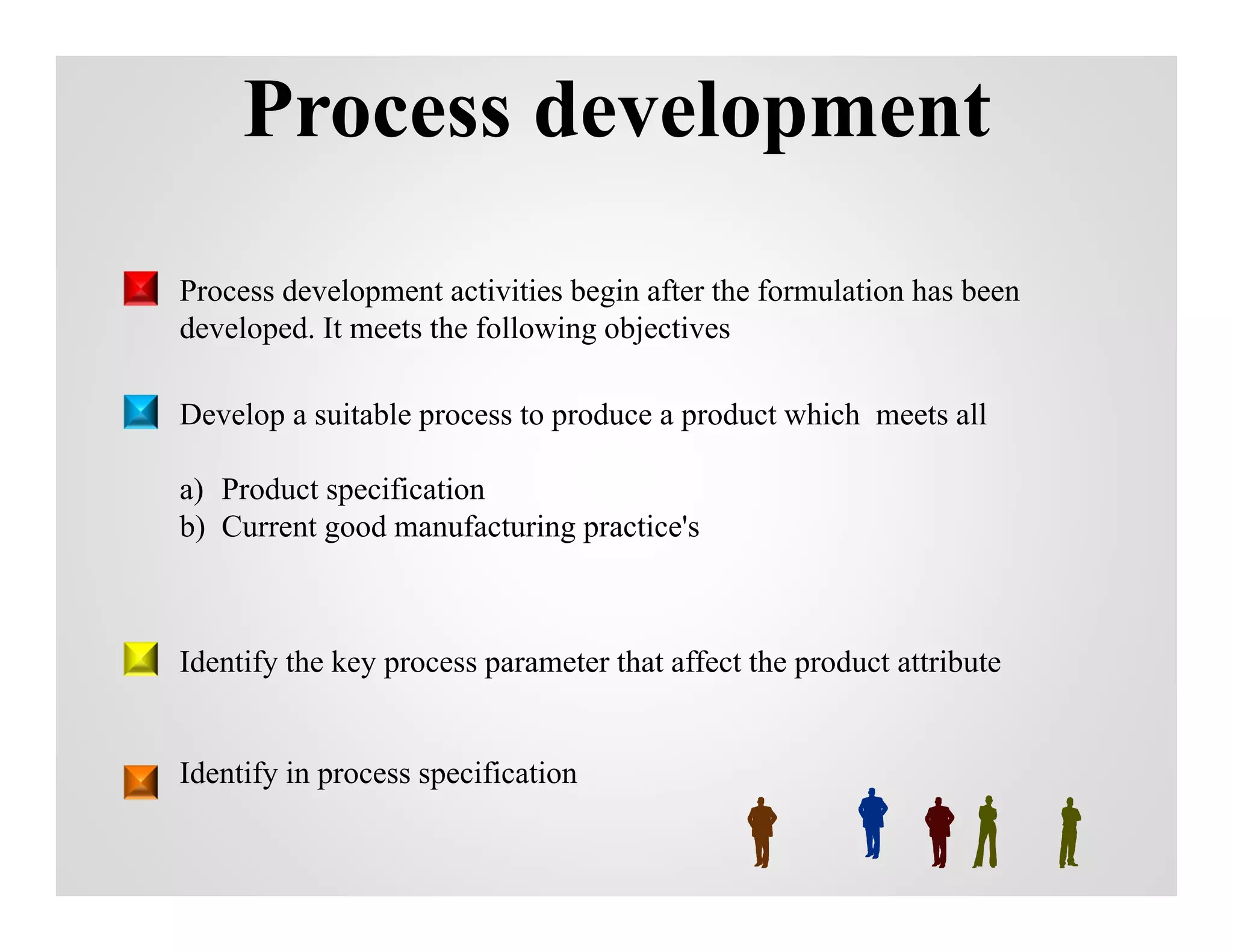 Process development
Process development activities begin after the formulation has been
developed. It meets the following objectives
Develop a suitable process to produce a product which meets all
a) Product specification
b) Current good manufacturing practice's
Identify the key process parameter that affect the product attribute
Identify in process specification
 