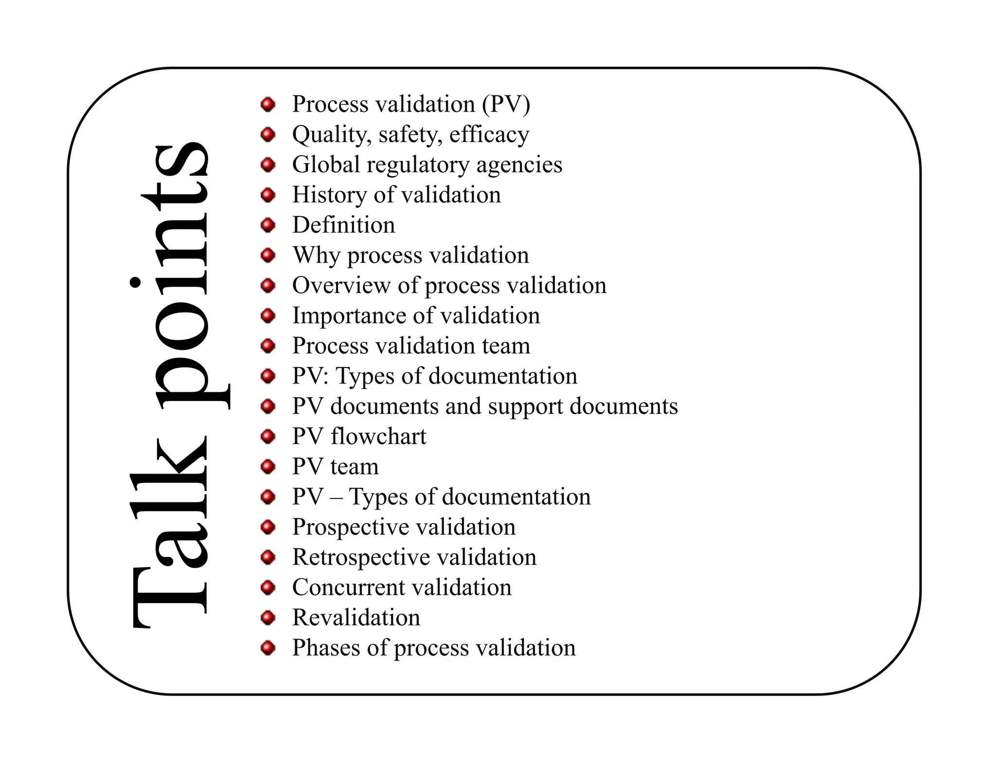 Process validation (PV)
Quality, safety, efficacy
Global regulatory agencies
History of validation
Definition
Why process validation
Overview of process validation
Importance of validation
Process validation team
PV: Types of documentation
PV documents and support documents
PV flowchart
PV team
PV – Types of documentation
Prospective validation
Retrospective validation
Concurrent validation
Revalidation
Phases of process validation
 