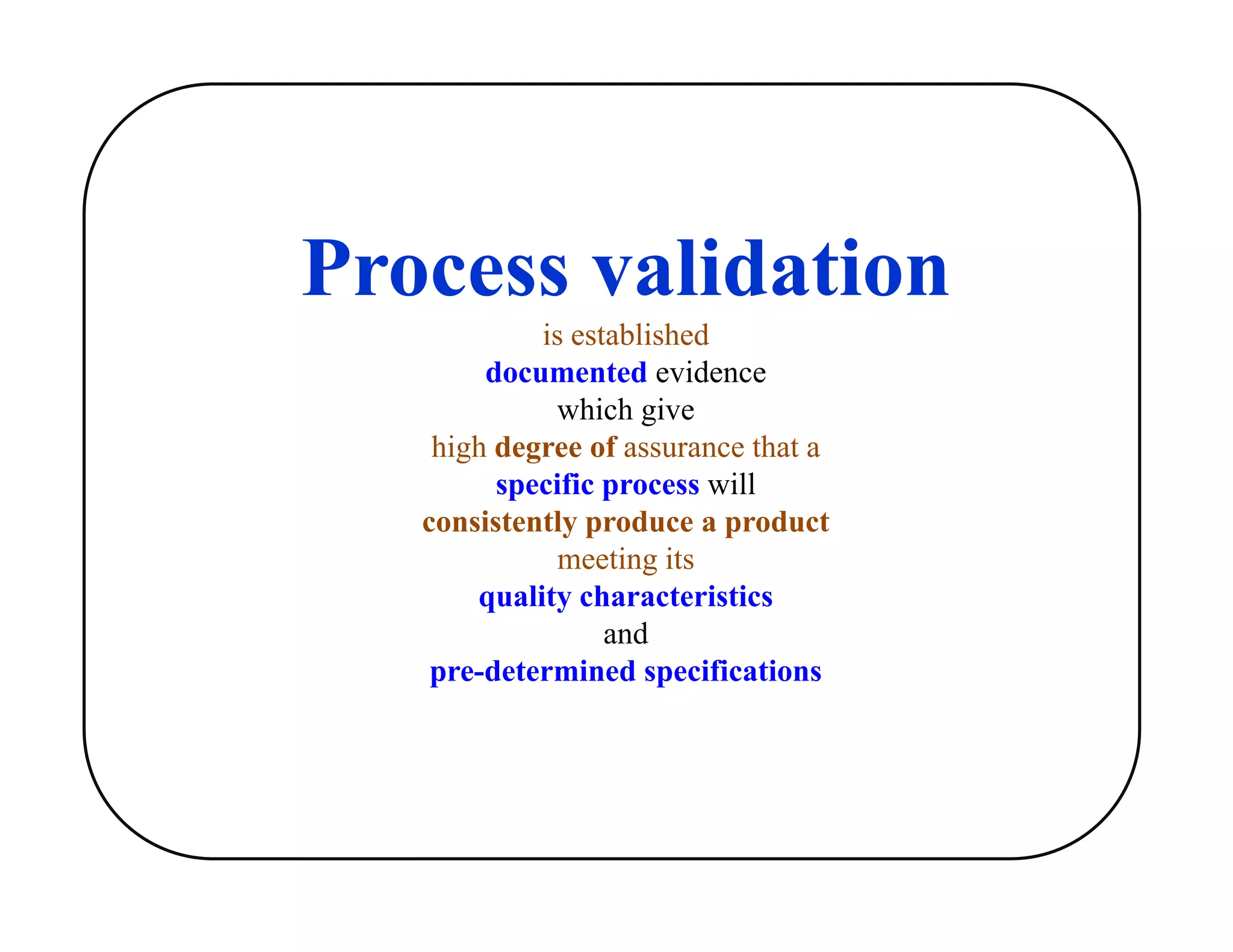 Process validation
is established
documented evidence
which give
high degree of assurance that a
specific process will
consistently produce a product
meeting its
quality characteristics
and
pre-determined specifications
 
