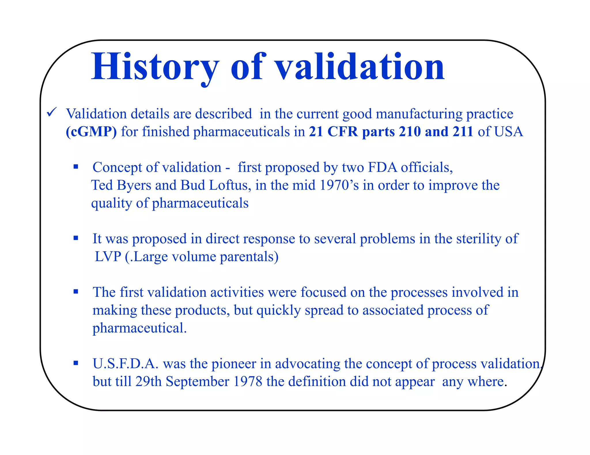  Validation details are described in the current good manufacturing practice
(cGMP) for finished pharmaceuticals in 21 CFR parts 210 and 211 of USA
 Concept of validation - first proposed by two FDA officials,
Ted Byers and Bud Loftus, in the mid 1970’s in order to improve the
quality of pharmaceuticals
 It was proposed in direct response to several problems in the sterility of
LVP (.Large volume parentals)
 The first validation activities were focused on the processes involved in
making these products, but quickly spread to associated process of
pharmaceutical.
 U.S.F.D.A. was the pioneer in advocating the concept of process validation,
but till 29th September 1978 the definition did not appear any where.
History of validation
 