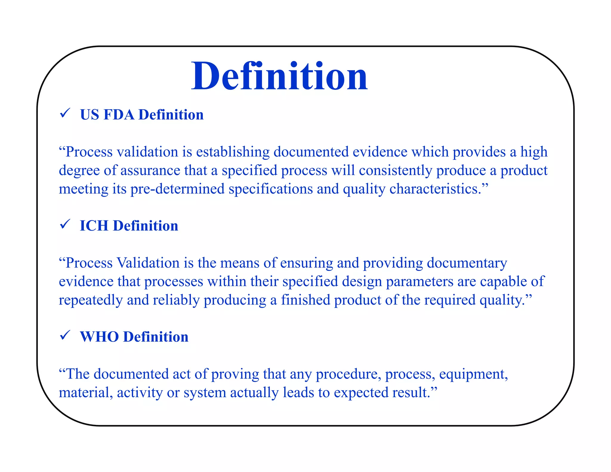  US FDA Definition
“Process validation is establishing documented evidence which provides a high
degree of assurance that a specified process will consistently produce a product
meeting its pre-determined specifications and quality characteristics.”
 ICH Definition
“Process Validation is the means of ensuring and providing documentary
evidence that processes within their specified design parameters are capable of
repeatedly and reliably producing a finished product of the required quality.”
 WHO Definition
“The documented act of proving that any procedure, process, equipment,
material, activity or system actually leads to expected result.”
Definition
 
