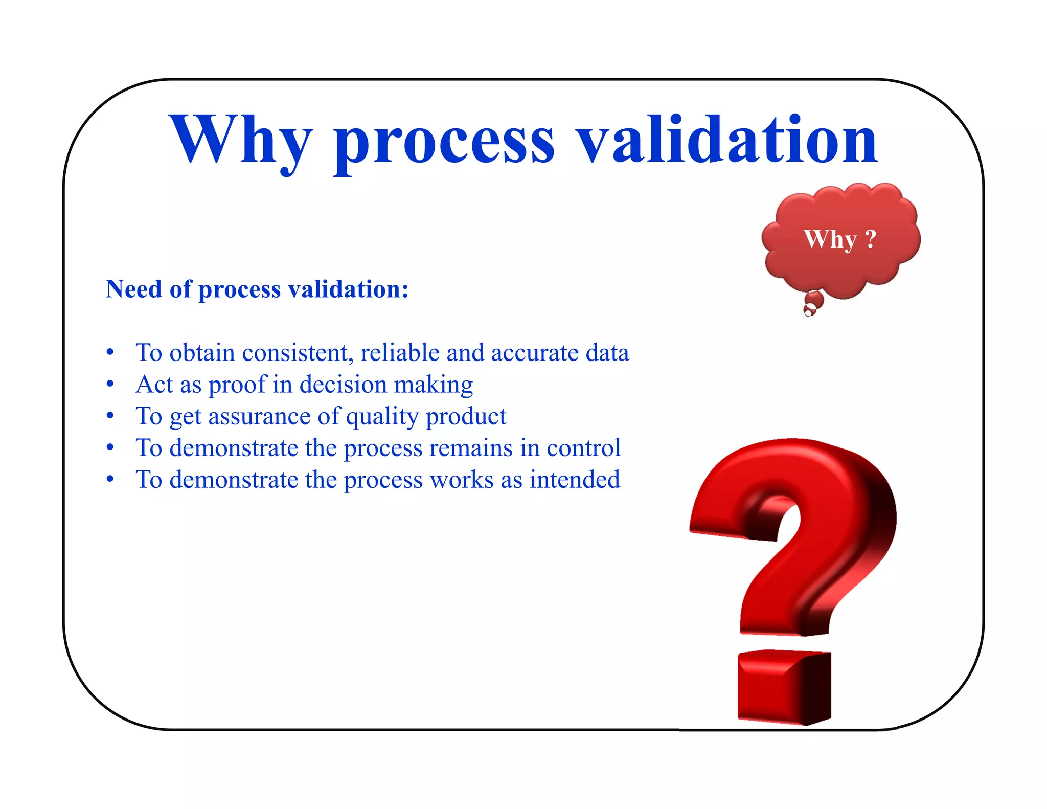 Why process validation
Why ?
Need of process validation:
• To obtain consistent, reliable and accurate data
• Act as proof in decision making
• To get assurance of quality product
• To demonstrate the process remains in control
• To demonstrate the process works as intended
 