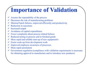 Importance of Validation
 Assures the repeatability of the process
 Decreases the risk of manufacturing problems
 Minimal batch failures, improved efficiently and productivity
 Reduction in rejections
 Increased output
 Avoidance of capital expenditures
 Fewer complaints about process related failures
 Reduced testing in process and in finished goods
 More rapid and reliable start-up of new equipment's
 Easier scale-up form development work
 Improved employee awareness of processes
 More rapid automation
 Government regulation (compliance with validation requirements is necessary
for obtaining approval to manufacture and to introduce new products)
 