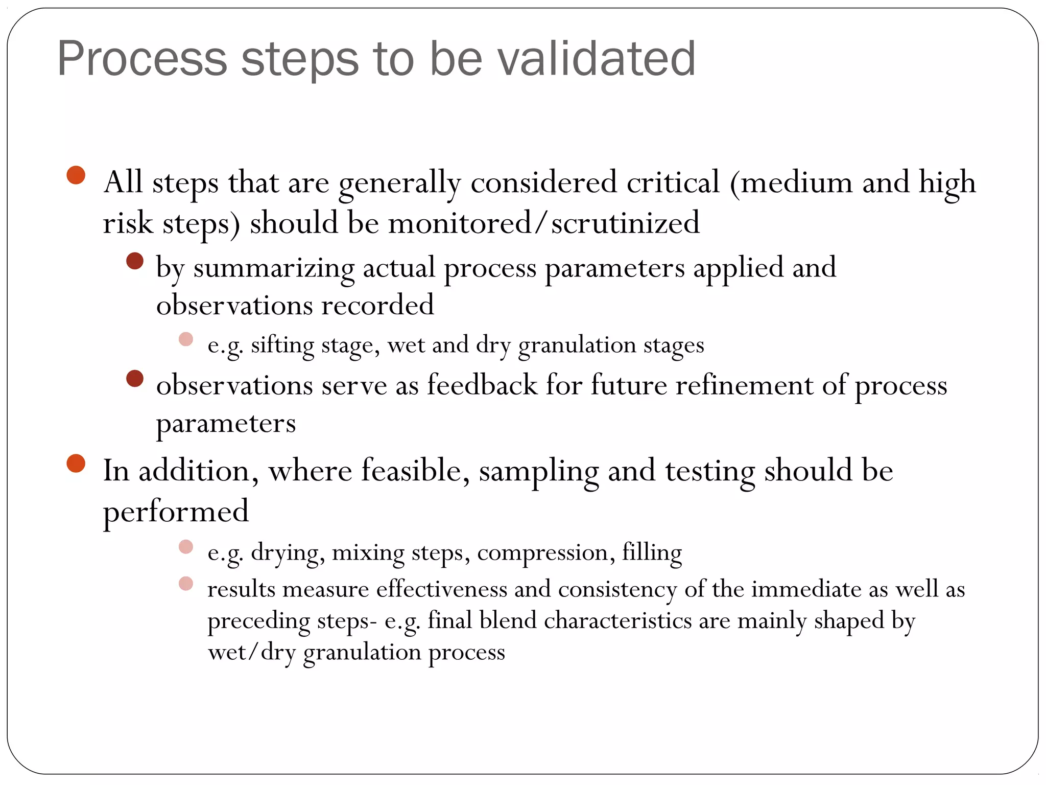 Process steps to be validated
 All steps that are generally considered critical (medium and high
risk steps) should be monitored/scrutinized
by summarizing actual process parameters applied and
observations recorded
 e.g. sifting stage, wet and dry granulation stages
observations serve as feedback for future refinement of process
parameters
 In addition, where feasible, sampling and testing should be
performed
 e.g. drying, mixing steps, compression, filling
 results measure effectiveness and consistency of the immediate as well as
preceding steps- e.g. final blend characteristics are mainly shaped by
wet/dry granulation process
 