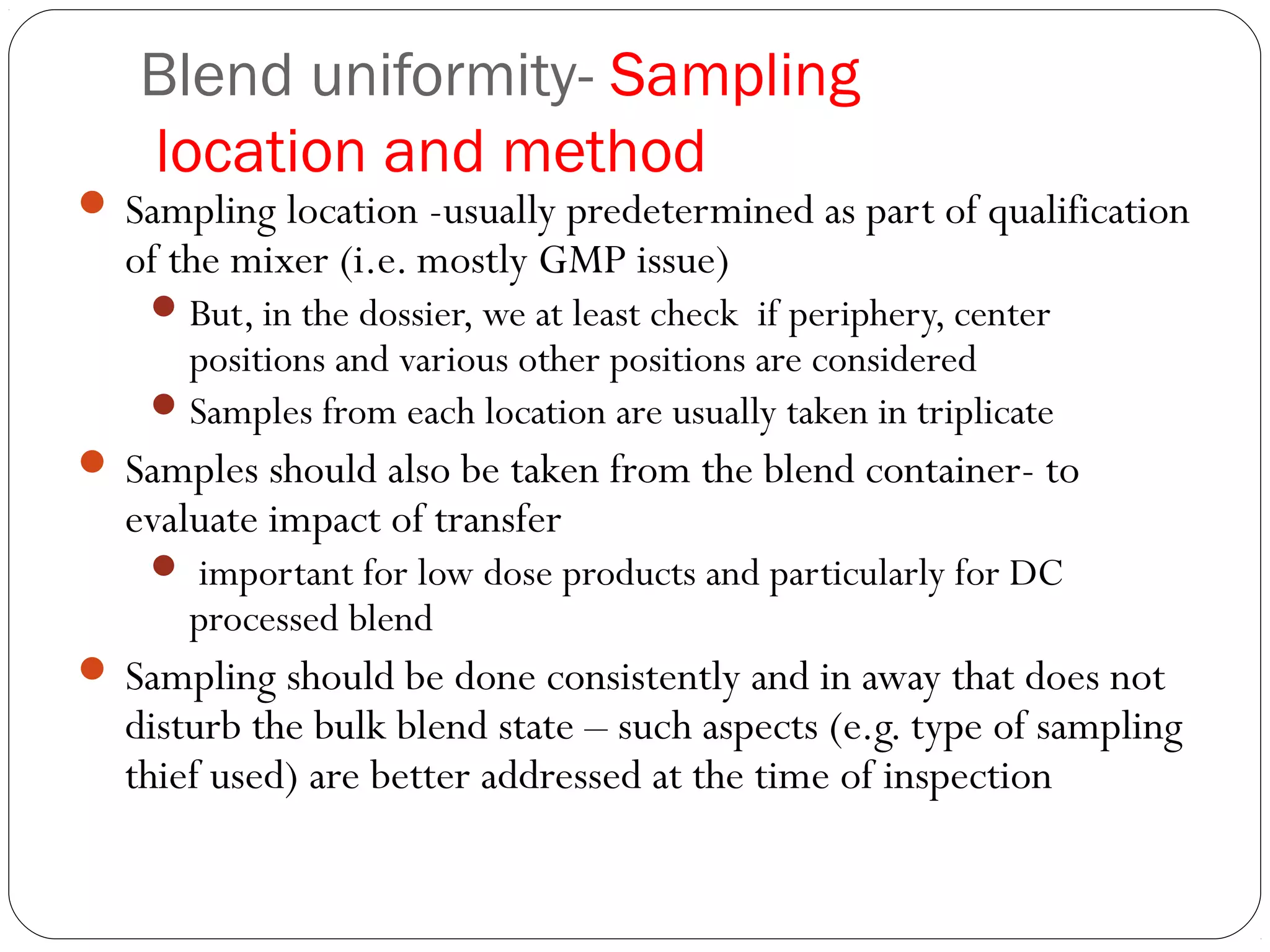 Blend uniformity- Sampling
location and method
 Sampling location -usually predetermined as part of qualification
of the mixer (i.e. mostly GMP issue)
But, in the dossier, we at least check if periphery, center
positions and various other positions are considered
Samples from each location are usually taken in triplicate
 Samples should also be taken from the blend container- to
evaluate impact of transfer
 important for low dose products and particularly for DC
processed blend
 Sampling should be done consistently and in away that does not
disturb the bulk blend state – such aspects (e.g. type of sampling
thief used) are better addressed at the time of inspection
 