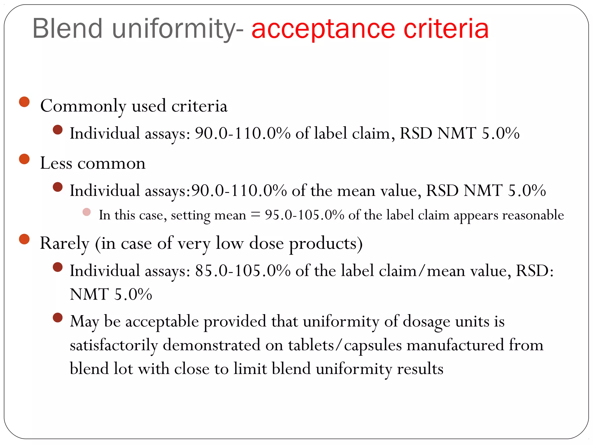 Blend uniformity- acceptance criteria
 Commonly used criteria
Individual assays: 90.0-110.0% of label claim, RSD NMT 5.0%
 Less common
Individual assays:90.0-110.0% of the mean value, RSD NMT 5.0%
 In this case, setting mean = 95.0-105.0% of the label claim appears reasonable
 Rarely (in case of very low dose products)
Individual assays: 85.0-105.0% of the label claim/mean value, RSD:
NMT 5.0%
May be acceptable provided that uniformity of dosage units is
satisfactorily demonstrated on tablets/capsules manufactured from
blend lot with close to limit blend uniformity results
 