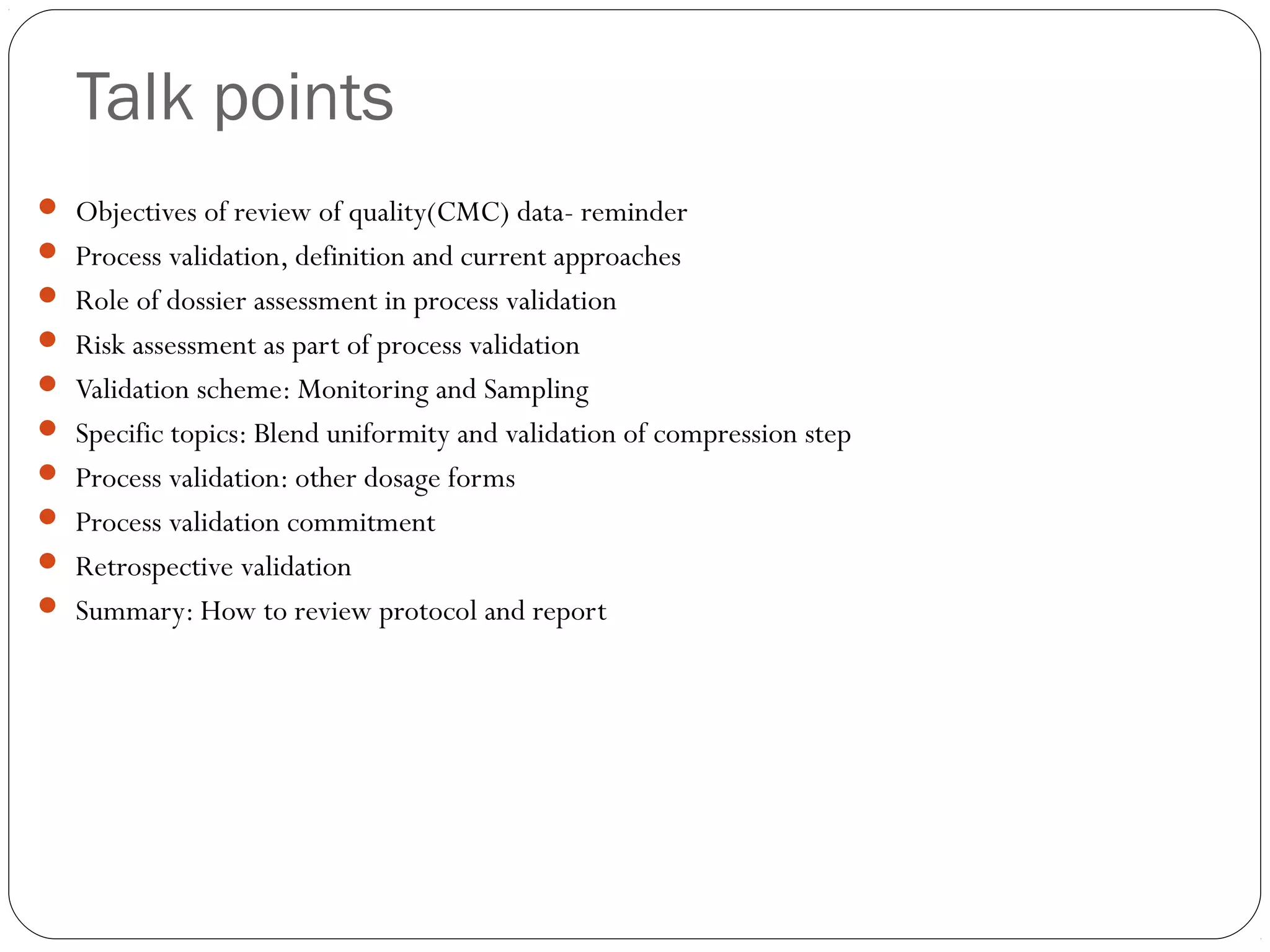 Talk points
 Objectives of review of quality(CMC) data- reminder
 Process validation, definition and current approaches
 Role of dossier assessment in process validation
 Risk assessment as part of process validation
 Validation scheme: Monitoring and Sampling
 Specific topics: Blend uniformity and validation of compression step
 Process validation: other dosage forms
 Process validation commitment
 Retrospective validation
 Summary: How to review protocol and report
 