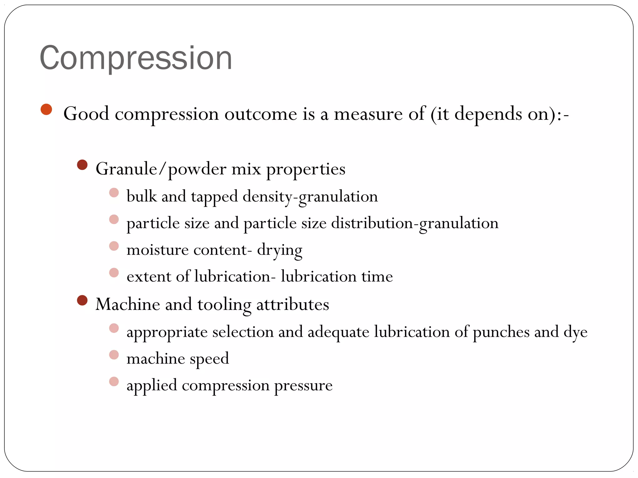 Compression
 Good compression outcome is a measure of (it depends on):-
Granule/powder mix properties
bulk and tapped density-granulation
particle size and particle size distribution-granulation
moisture content- drying
extent of lubrication- lubrication time
Machine and tooling attributes
appropriate selection and adequate lubrication of punches and dye
machine speed
applied compression pressure
 