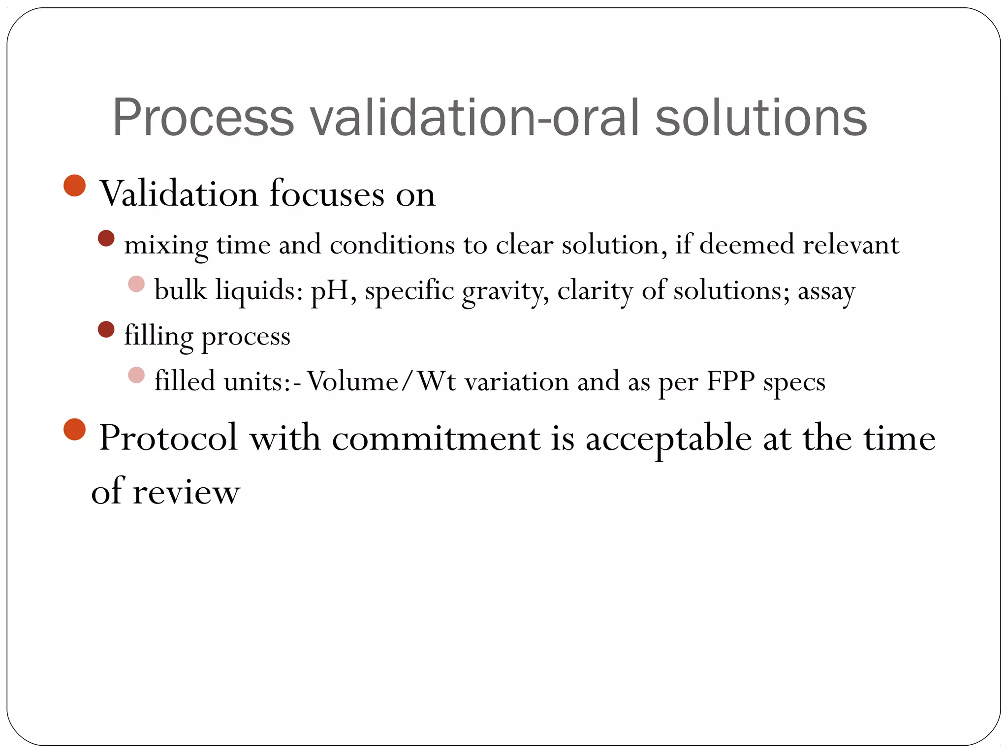 Process validation-oral solutions
Validation focuses on
mixing time and conditions to clear solution, if deemed relevant
bulk liquids: pH, specific gravity, clarity of solutions; assay
filling process
filled units:-Volume/Wt variation and as per FPP specs
Protocol with commitment is acceptable at the time
of review
 