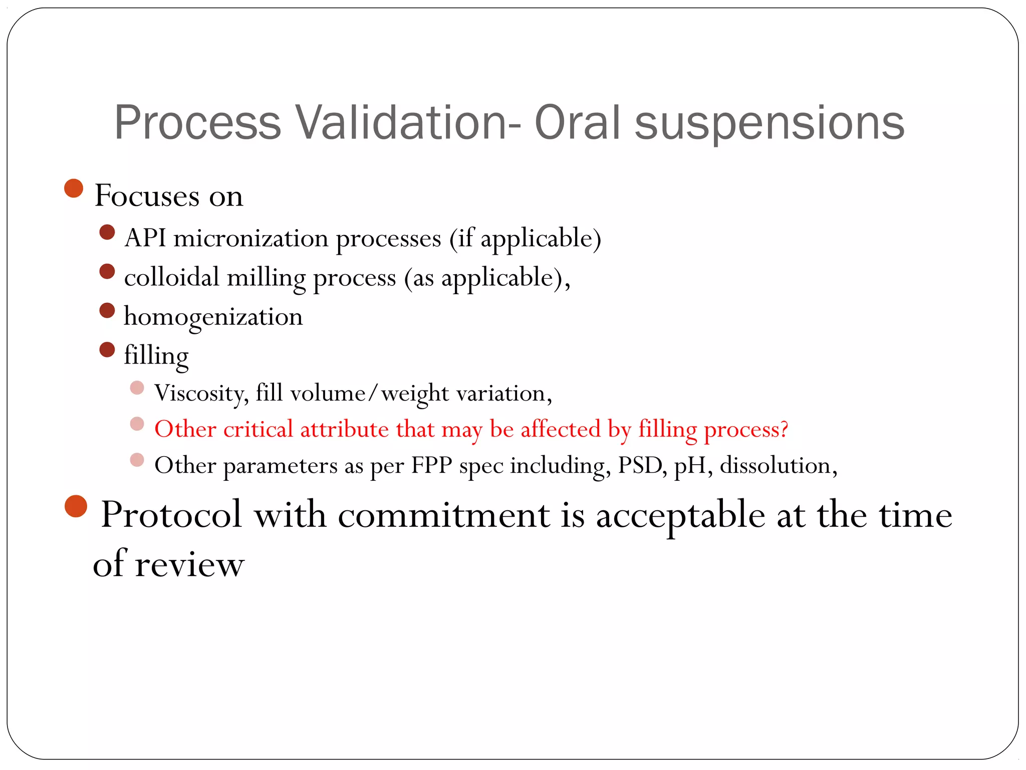 Process Validation- Oral suspensions
Focuses on
API micronization processes (if applicable)
colloidal milling process (as applicable),
homogenization
filling
Viscosity, fill volume/weight variation,
Other critical attribute that may be affected by filling process?
Other parameters as per FPP spec including, PSD, pH, dissolution,
Protocol with commitment is acceptable at the time
of review
 