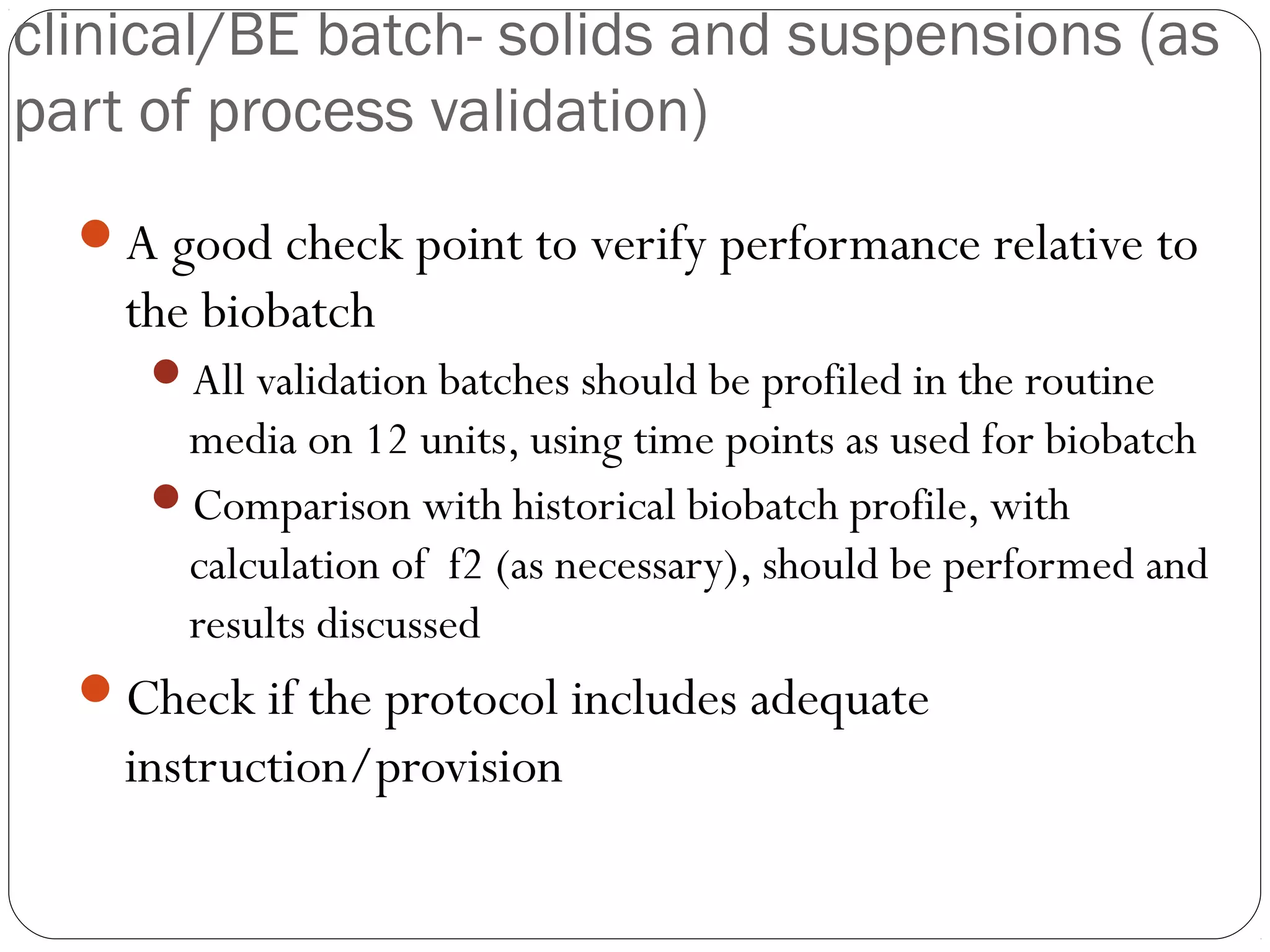 clinical/BE batch- solids and suspensions (as
part of process validation)
A good check point to verify performance relative to
the biobatch
All validation batches should be profiled in the routine
media on 12 units, using time points as used for biobatch
Comparison with historical biobatch profile, with
calculation of f2 (as necessary), should be performed and
results discussed
Check if the protocol includes adequate
instruction/provision
 