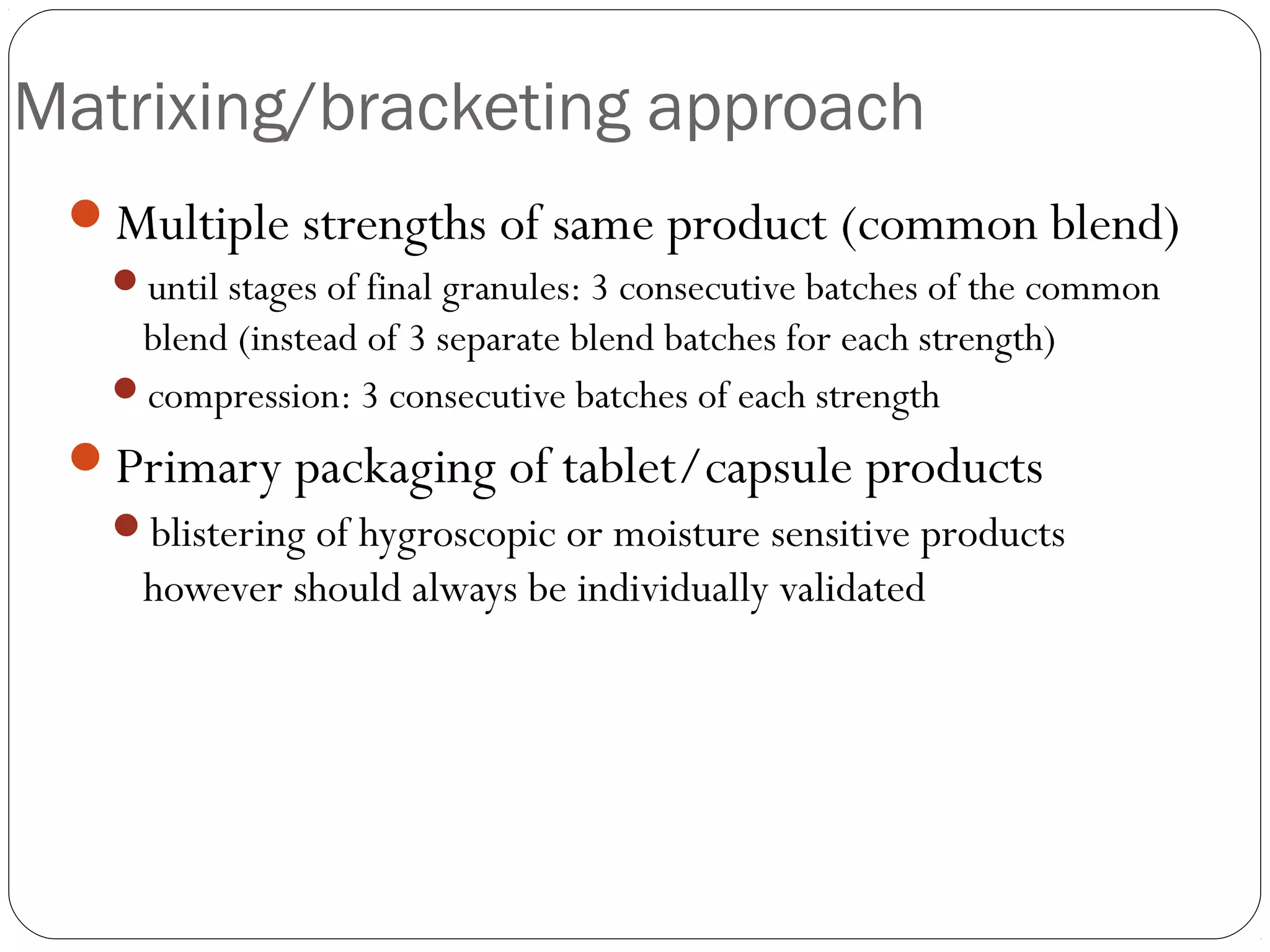 Matrixing/bracketing approach
Multiple strengths of same product (common blend)
until stages of final granules: 3 consecutive batches of the common
blend (instead of 3 separate blend batches for each strength)
compression: 3 consecutive batches of each strength
Primary packaging of tablet/capsule products
blistering of hygroscopic or moisture sensitive products
however should always be individually validated
 