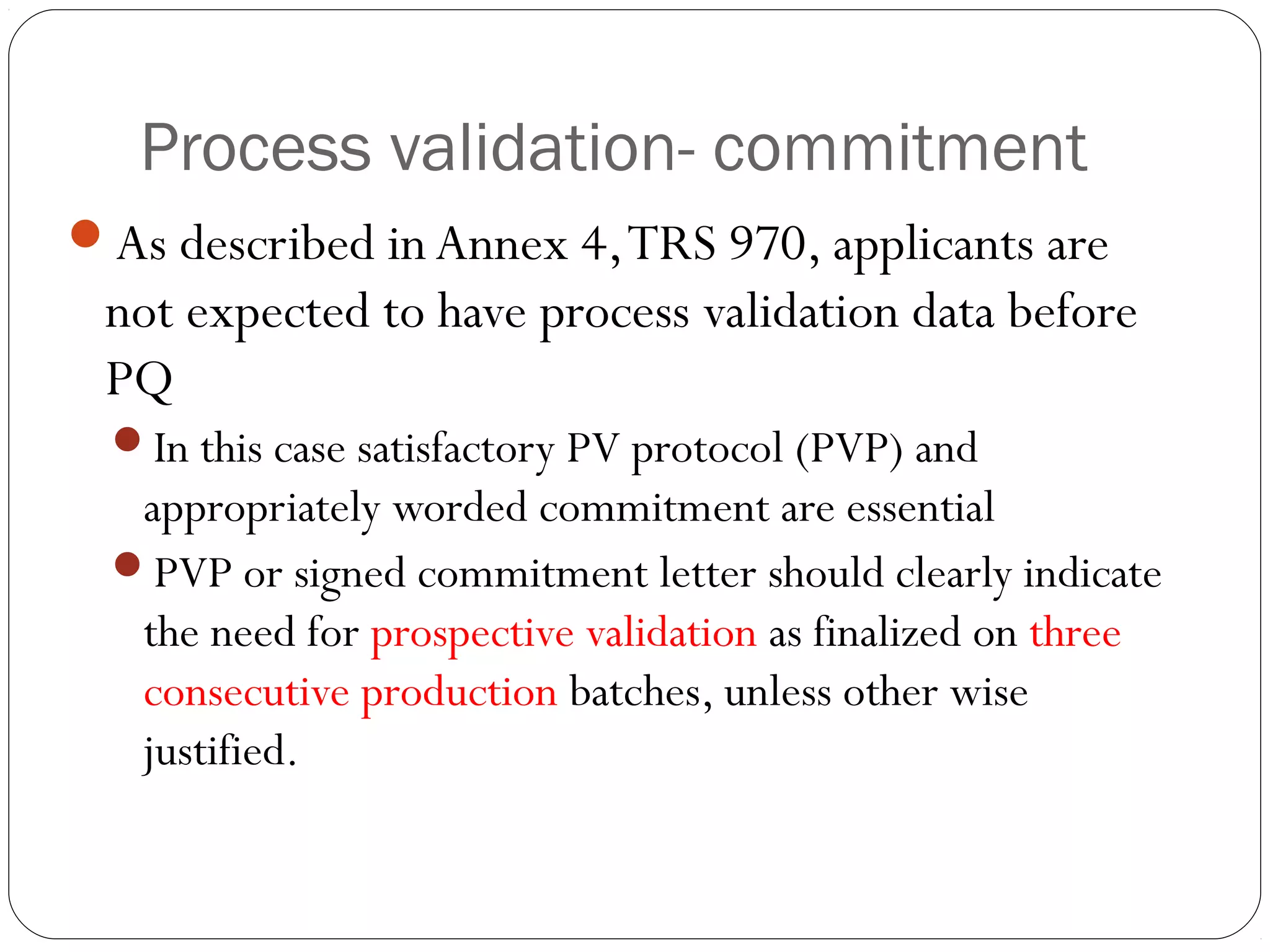 Process validation- commitment
As described in Annex 4,TRS 970, applicants are
not expected to have process validation data before
PQ
In this case satisfactory PV protocol (PVP) and
appropriately worded commitment are essential
PVP or signed commitment letter should clearly indicate
the need for prospective validation as finalized on three
consecutive production batches, unless other wise
justified.
 