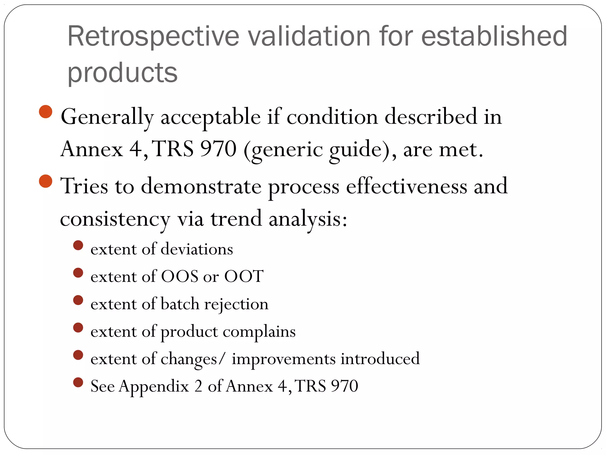Retrospective validation for established
products
Generally acceptable if condition described in
Annex 4,TRS 970 (generic guide), are met.
Tries to demonstrate process effectiveness and
consistency via trend analysis:
extent of deviations
extent of OOS or OOT
extent of batch rejection
extent of product complains
extent of changes/ improvements introduced
SeeAppendix 2 of Annex 4,TRS 970
 