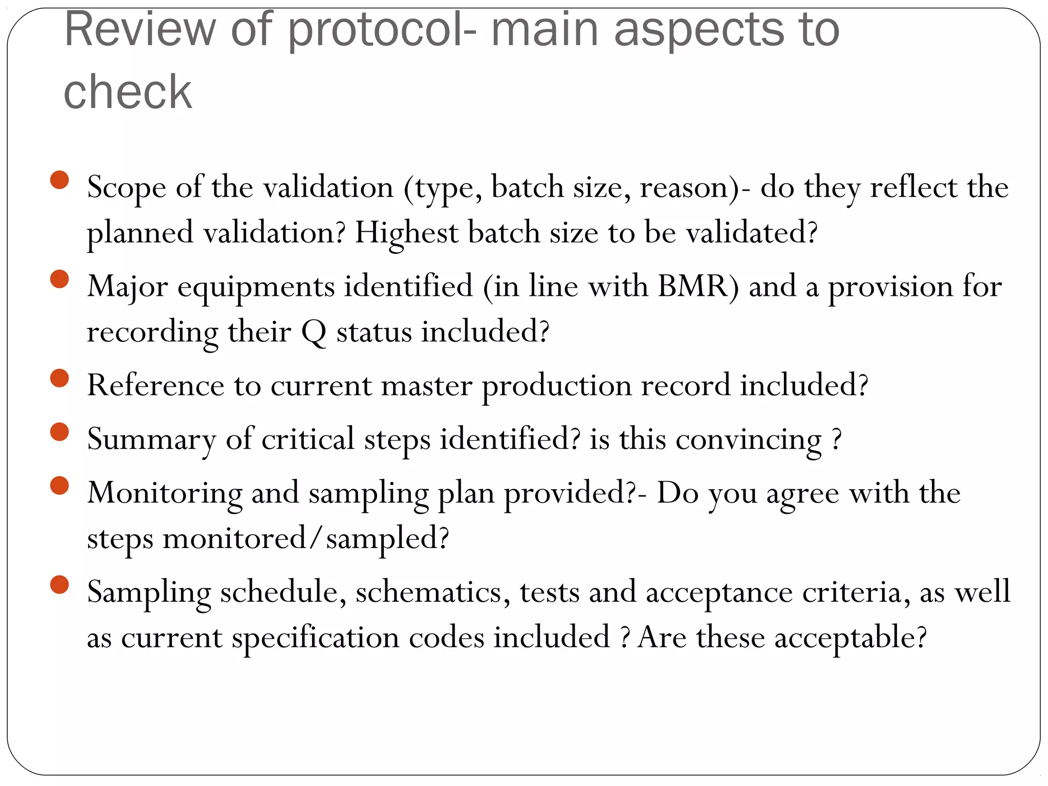Review of protocol- main aspects to
check
 Scope of the validation (type, batch size, reason)- do they reflect the
planned validation? Highest batch size to be validated?
 Major equipments identified (in line with BMR) and a provision for
recording their Q status included?
 Reference to current master production record included?
 Summary of critical steps identified? is this convincing ?
 Monitoring and sampling plan provided?- Do you agree with the
steps monitored/sampled?
 Sampling schedule, schematics, tests and acceptance criteria, as well
as current specification codes included ? Are these acceptable?
 